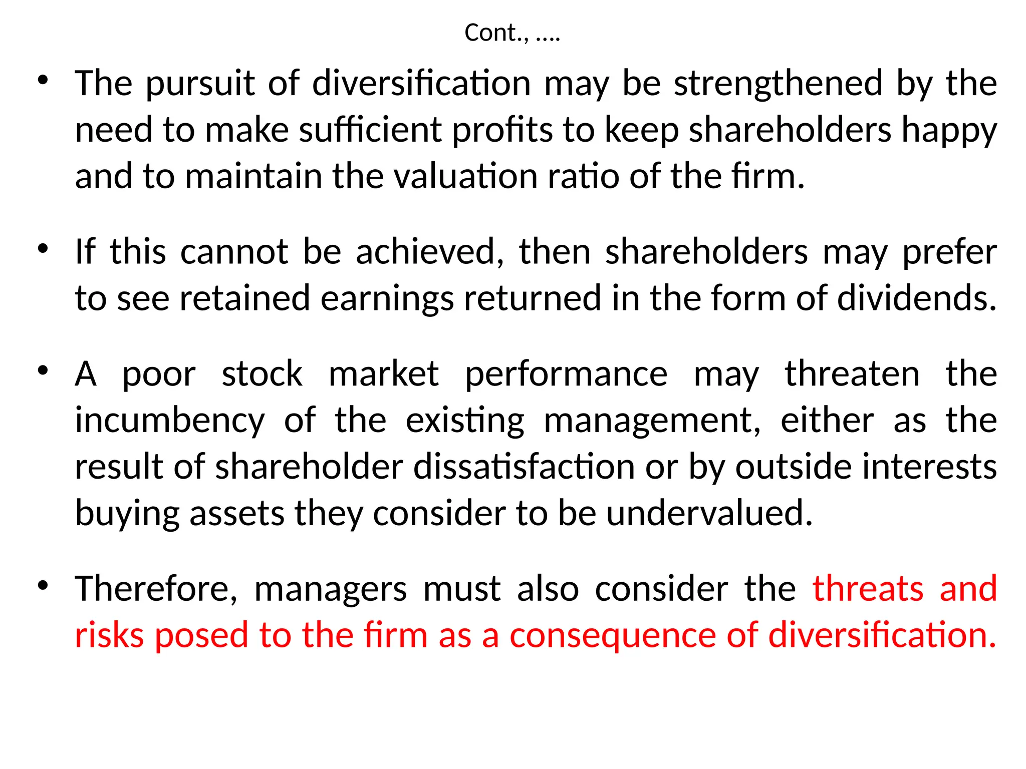 Cont., ….
• The pursuit of diversification may be strengthened by the
need to make sufficient profits to keep shareholders happy
and to maintain the valuation ratio of the firm.
• If this cannot be achieved, then shareholders may prefer
to see retained earnings returned in the form of dividends.
• A poor stock market performance may threaten the
incumbency of the existing management, either as the
result of shareholder dissatisfaction or by outside interests
buying assets they consider to be undervalued.
• Therefore, managers must also consider the threats and
risks posed to the firm as a consequence of diversification.
 