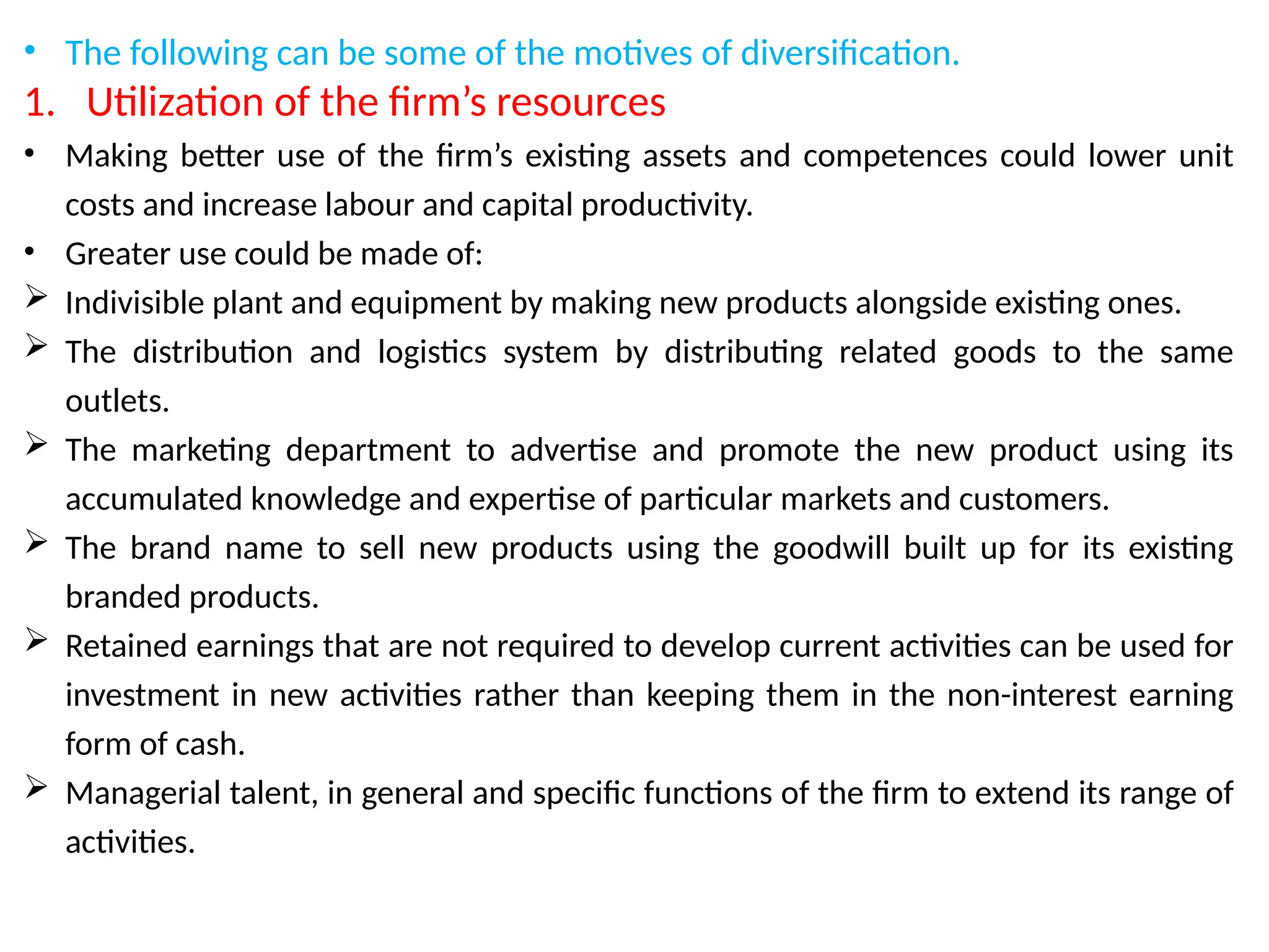 • The following can be some of the motives of diversification.
1. Utilization of the firm’s resources
• Making better use of the firm’s existing assets and competences could lower unit
costs and increase labour and capital productivity.
• Greater use could be made of:
 Indivisible plant and equipment by making new products alongside existing ones.
 The distribution and logistics system by distributing related goods to the same
outlets.
 The marketing department to advertise and promote the new product using its
accumulated knowledge and expertise of particular markets and customers.
 The brand name to sell new products using the goodwill built up for its existing
branded products.
 Retained earnings that are not required to develop current activities can be used for
investment in new activities rather than keeping them in the non-interest earning
form of cash.
 Managerial talent, in general and specific functions of the firm to extend its range of
activities.
 