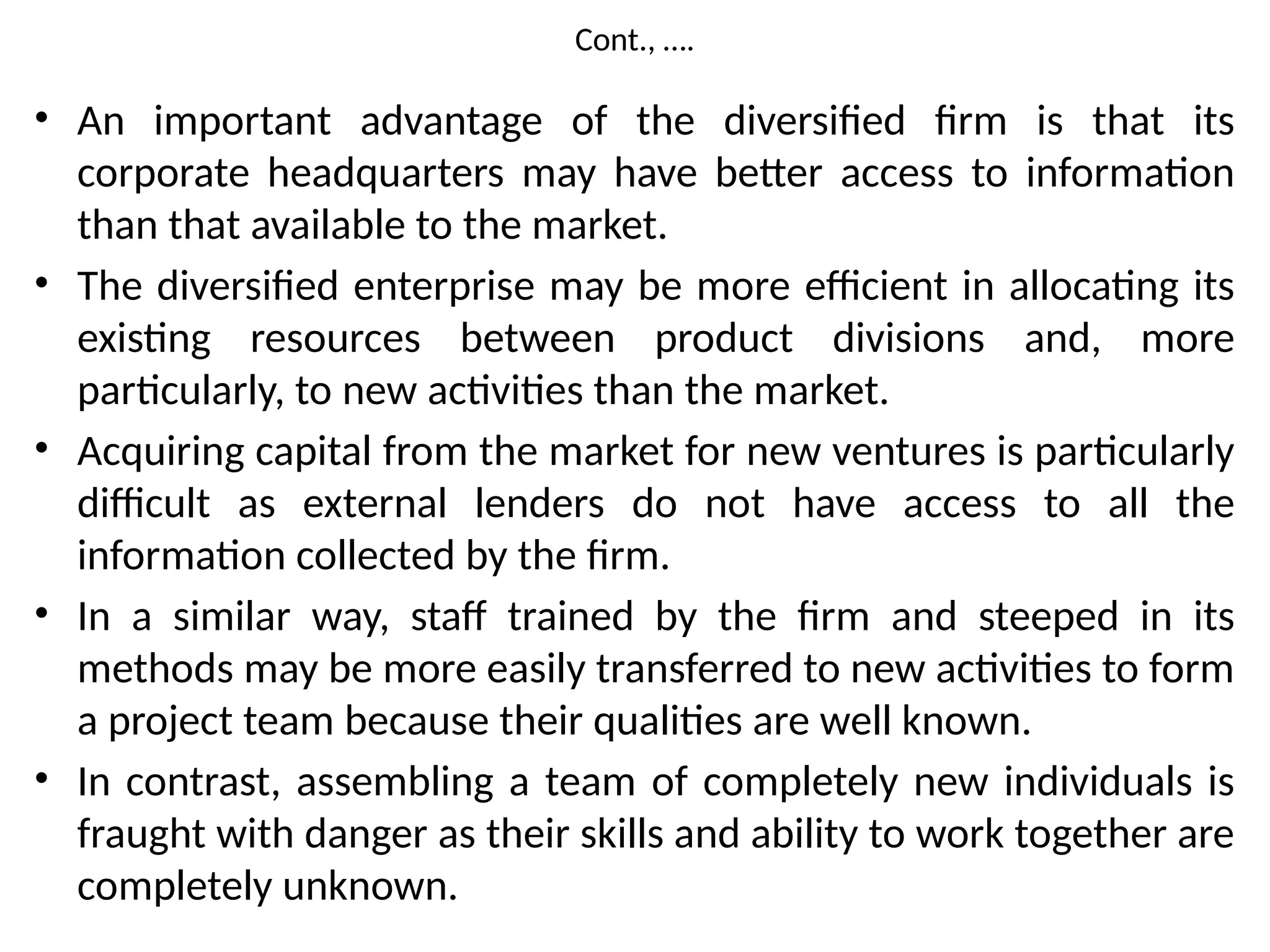 Cont., ….
• An important advantage of the diversified firm is that its
corporate headquarters may have better access to information
than that available to the market.
• The diversified enterprise may be more efficient in allocating its
existing resources between product divisions and, more
particularly, to new activities than the market.
• Acquiring capital from the market for new ventures is particularly
difficult as external lenders do not have access to all the
information collected by the firm.
• In a similar way, staff trained by the firm and steeped in its
methods may be more easily transferred to new activities to form
a project team because their qualities are well known.
• In contrast, assembling a team of completely new individuals is
fraught with danger as their skills and ability to work together are
completely unknown.
 