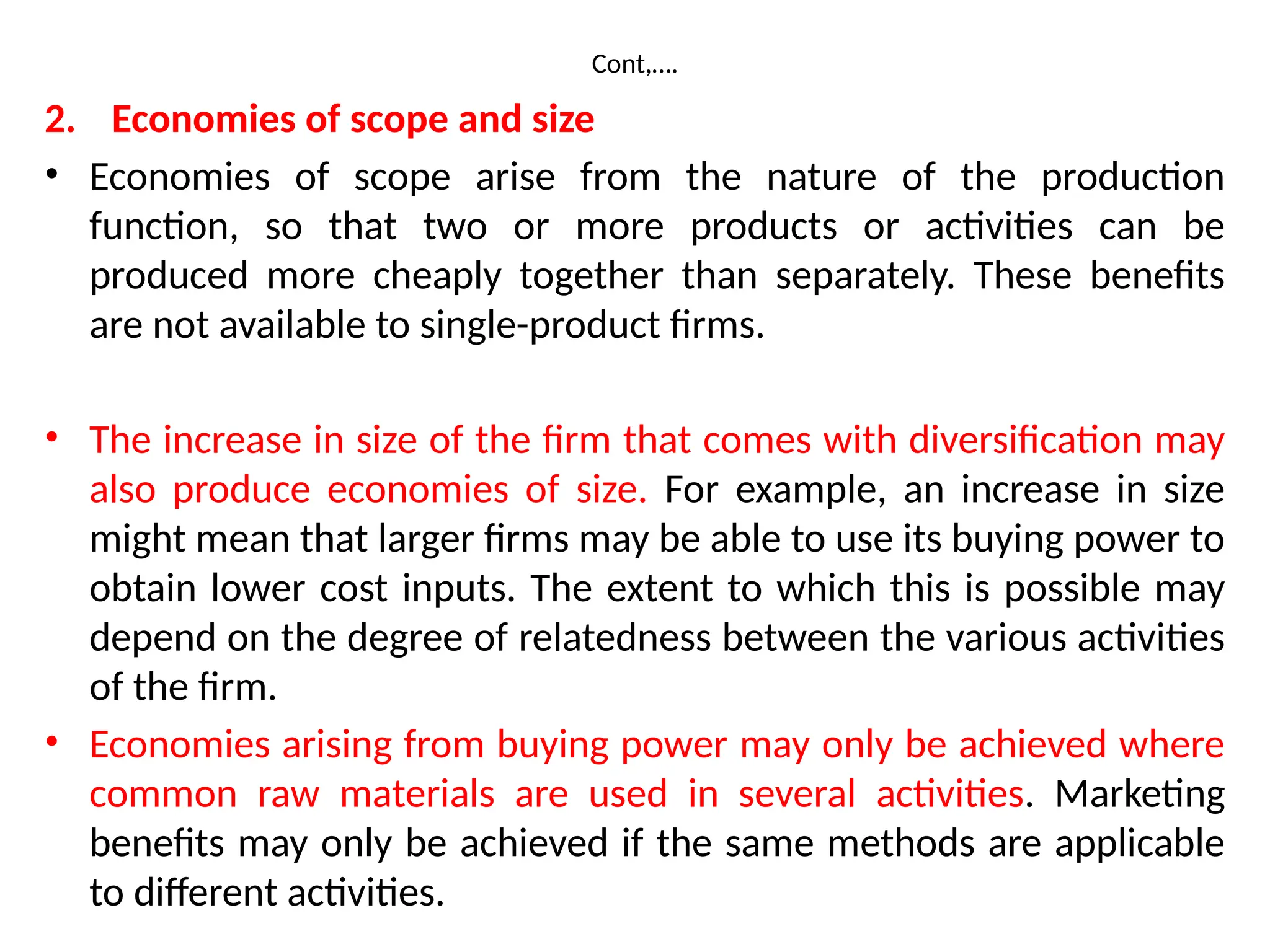 Cont,….
2. Economies of scope and size
• Economies of scope arise from the nature of the production
function, so that two or more products or activities can be
produced more cheaply together than separately. These benefits
are not available to single-product firms.
• The increase in size of the firm that comes with diversification may
also produce economies of size. For example, an increase in size
might mean that larger firms may be able to use its buying power to
obtain lower cost inputs. The extent to which this is possible may
depend on the degree of relatedness between the various activities
of the firm.
• Economies arising from buying power may only be achieved where
common raw materials are used in several activities. Marketing
benefits may only be achieved if the same methods are applicable
to different activities.
 