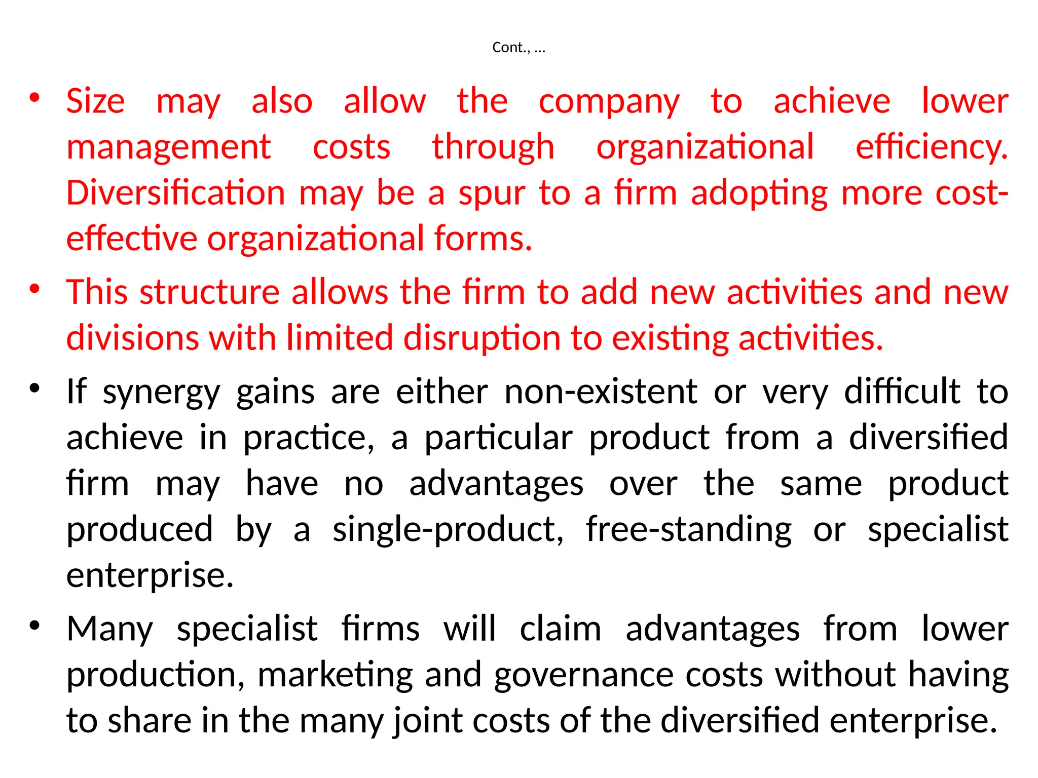 Cont., …
• Size may also allow the company to achieve lower
management costs through organizational efficiency.
Diversification may be a spur to a firm adopting more cost-
effective organizational forms.
• This structure allows the firm to add new activities and new
divisions with limited disruption to existing activities.
• If synergy gains are either non-existent or very difficult to
achieve in practice, a particular product from a diversified
firm may have no advantages over the same product
produced by a single-product, free-standing or specialist
enterprise.
• Many specialist firms will claim advantages from lower
production, marketing and governance costs without having
to share in the many joint costs of the diversified enterprise.
 