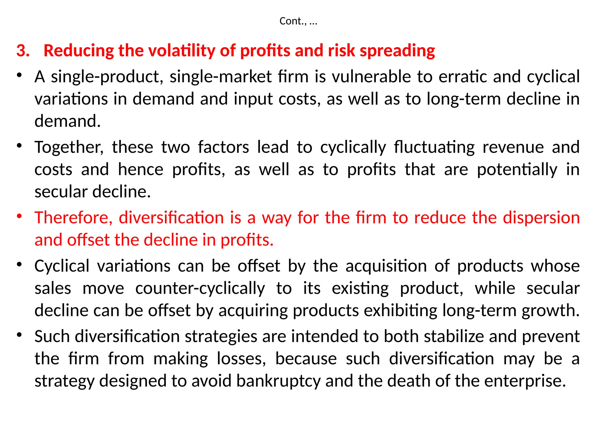 Cont., …
3. Reducing the volatility of profits and risk spreading
• A single-product, single-market firm is vulnerable to erratic and cyclical
variations in demand and input costs, as well as to long-term decline in
demand.
• Together, these two factors lead to cyclically fluctuating revenue and
costs and hence profits, as well as to profits that are potentially in
secular decline.
• Therefore, diversification is a way for the firm to reduce the dispersion
and offset the decline in profits.
• Cyclical variations can be offset by the acquisition of products whose
sales move counter-cyclically to its existing product, while secular
decline can be offset by acquiring products exhibiting long-term growth.
• Such diversification strategies are intended to both stabilize and prevent
the firm from making losses, because such diversification may be a
strategy designed to avoid bankruptcy and the death of the enterprise.
 