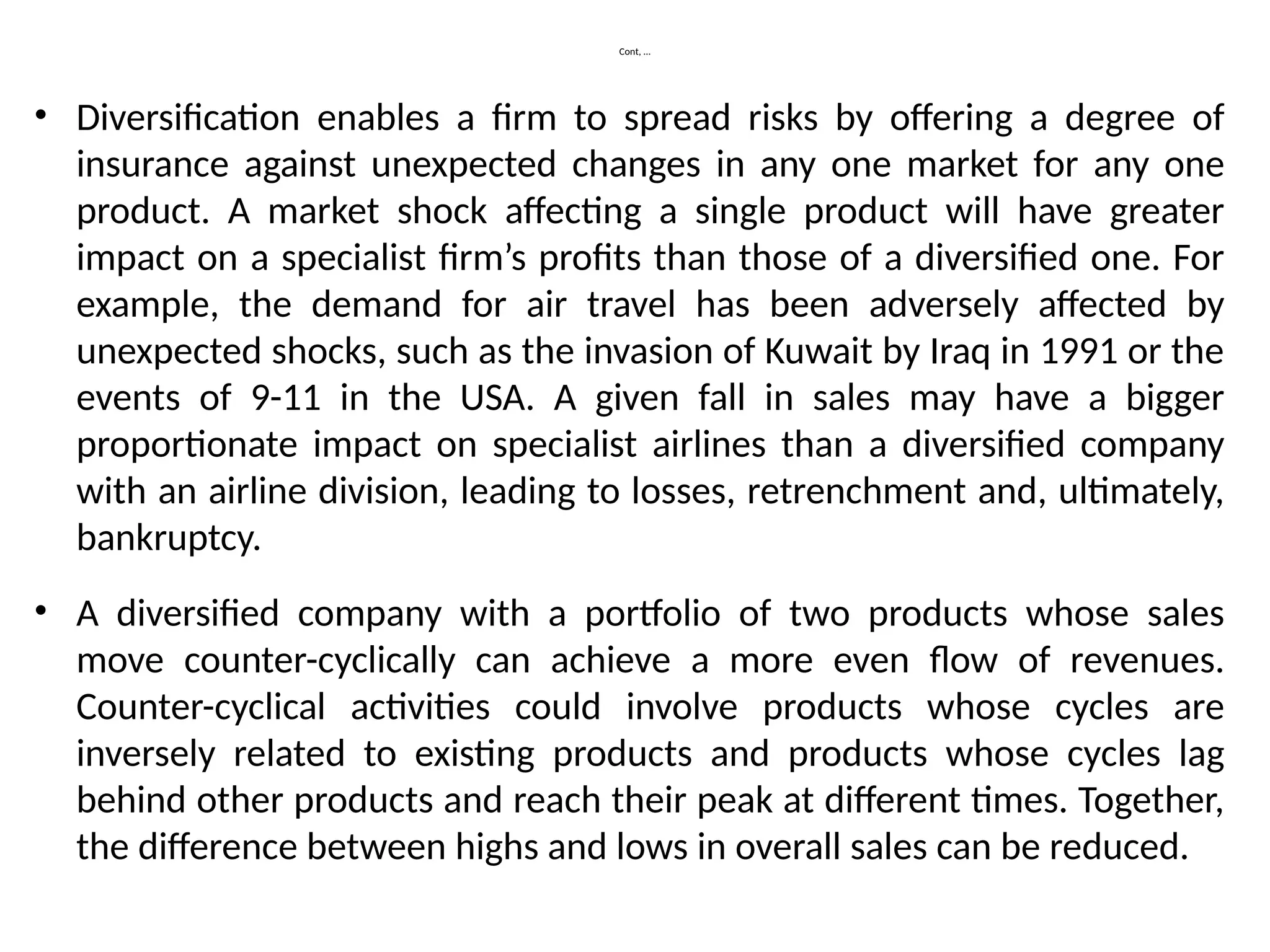 Cont, …
• Diversification enables a firm to spread risks by offering a degree of
insurance against unexpected changes in any one market for any one
product. A market shock affecting a single product will have greater
impact on a specialist firm’s profits than those of a diversified one. For
example, the demand for air travel has been adversely affected by
unexpected shocks, such as the invasion of Kuwait by Iraq in 1991 or the
events of 9-11 in the USA. A given fall in sales may have a bigger
proportionate impact on specialist airlines than a diversified company
with an airline division, leading to losses, retrenchment and, ultimately,
bankruptcy.
• A diversified company with a portfolio of two products whose sales
move counter-cyclically can achieve a more even flow of revenues.
Counter-cyclical activities could involve products whose cycles are
inversely related to existing products and products whose cycles lag
behind other products and reach their peak at different times. Together,
the difference between highs and lows in overall sales can be reduced.
 