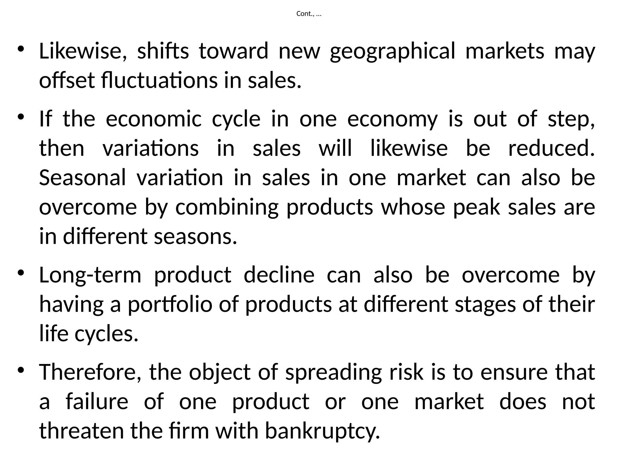 Cont., …
• Likewise, shifts toward new geographical markets may
offset fluctuations in sales.
• If the economic cycle in one economy is out of step,
then variations in sales will likewise be reduced.
Seasonal variation in sales in one market can also be
overcome by combining products whose peak sales are
in different seasons.
• Long-term product decline can also be overcome by
having a portfolio of products at different stages of their
life cycles.
• Therefore, the object of spreading risk is to ensure that
a failure of one product or one market does not
threaten the firm with bankruptcy.
 