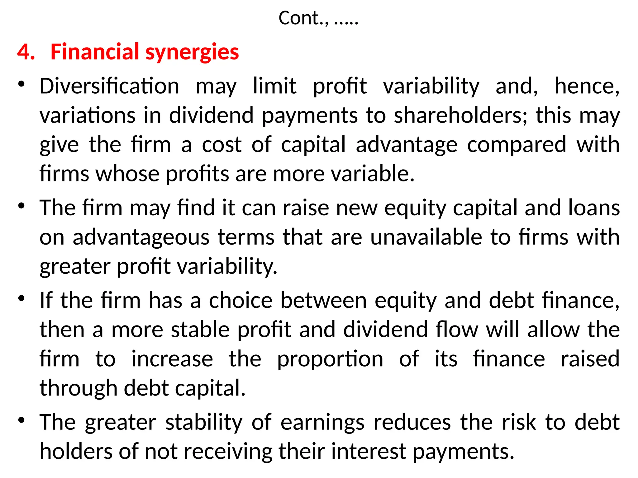 Cont., …..
4. Financial synergies
• Diversification may limit profit variability and, hence,
variations in dividend payments to shareholders; this may
give the firm a cost of capital advantage compared with
firms whose profits are more variable.
• The firm may find it can raise new equity capital and loans
on advantageous terms that are unavailable to firms with
greater profit variability.
• If the firm has a choice between equity and debt finance,
then a more stable profit and dividend flow will allow the
firm to increase the proportion of its finance raised
through debt capital.
• The greater stability of earnings reduces the risk to debt
holders of not receiving their interest payments.
 