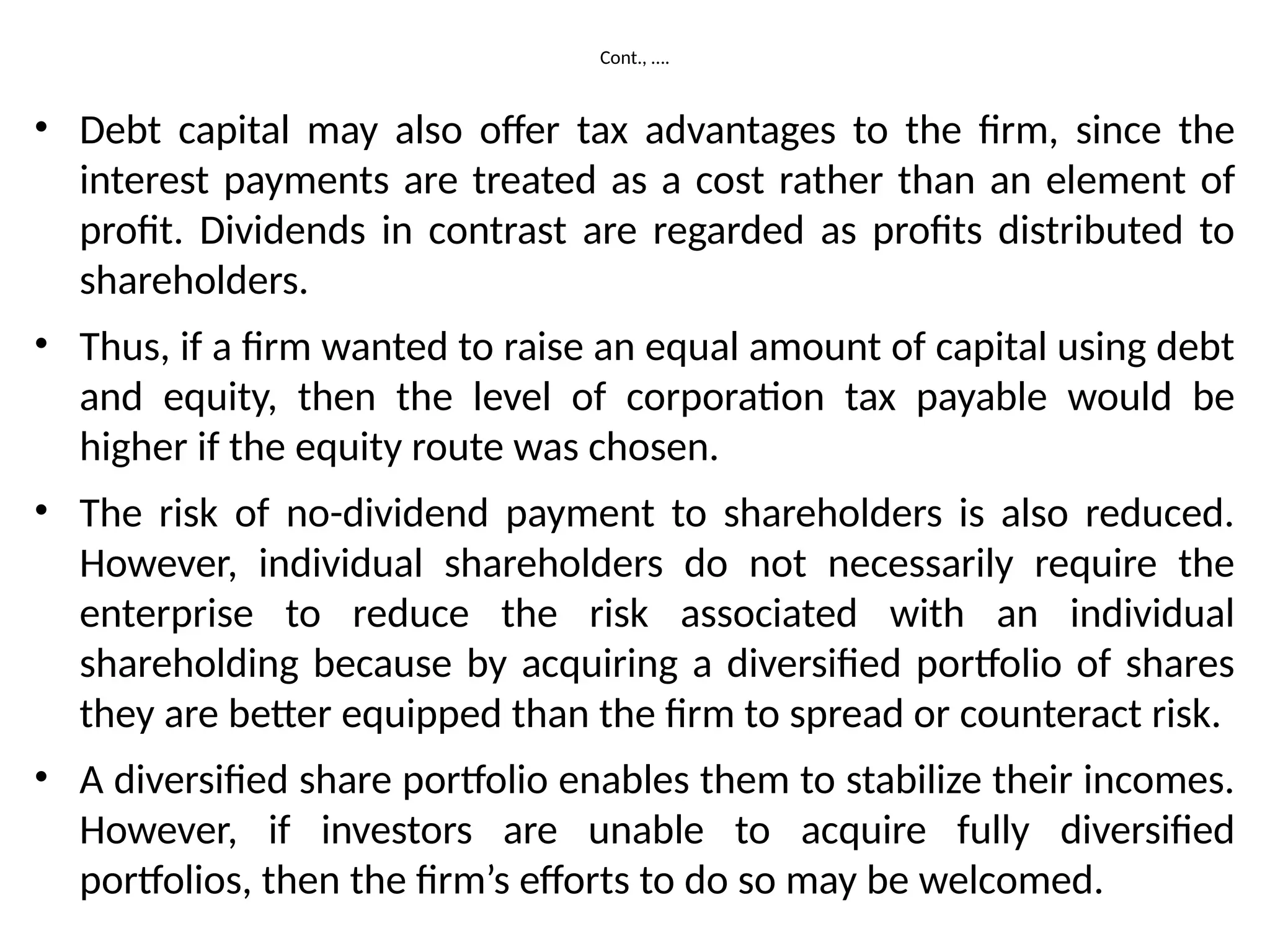 Cont., ….
• Debt capital may also offer tax advantages to the firm, since the
interest payments are treated as a cost rather than an element of
profit. Dividends in contrast are regarded as profits distributed to
shareholders.
• Thus, if a firm wanted to raise an equal amount of capital using debt
and equity, then the level of corporation tax payable would be
higher if the equity route was chosen.
• The risk of no-dividend payment to shareholders is also reduced.
However, individual shareholders do not necessarily require the
enterprise to reduce the risk associated with an individual
shareholding because by acquiring a diversified portfolio of shares
they are better equipped than the firm to spread or counteract risk.
• A diversified share portfolio enables them to stabilize their incomes.
However, if investors are unable to acquire fully diversified
portfolios, then the firm’s efforts to do so may be welcomed.
 