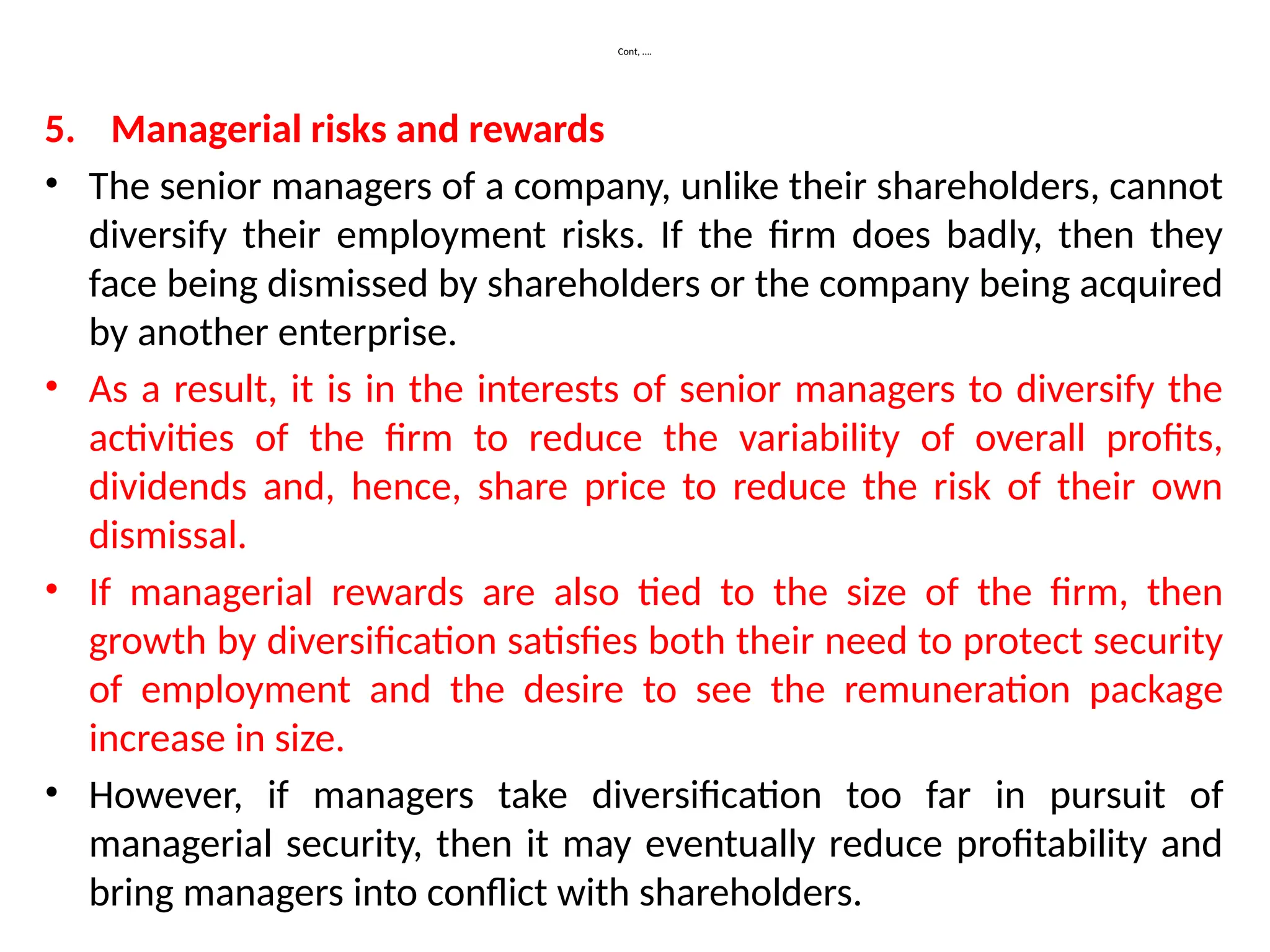 Cont, ….
5. Managerial risks and rewards
• The senior managers of a company, unlike their shareholders, cannot
diversify their employment risks. If the firm does badly, then they
face being dismissed by shareholders or the company being acquired
by another enterprise.
• As a result, it is in the interests of senior managers to diversify the
activities of the firm to reduce the variability of overall profits,
dividends and, hence, share price to reduce the risk of their own
dismissal.
• If managerial rewards are also tied to the size of the firm, then
growth by diversification satisfies both their need to protect security
of employment and the desire to see the remuneration package
increase in size.
• However, if managers take diversification too far in pursuit of
managerial security, then it may eventually reduce profitability and
bring managers into conflict with shareholders.
 