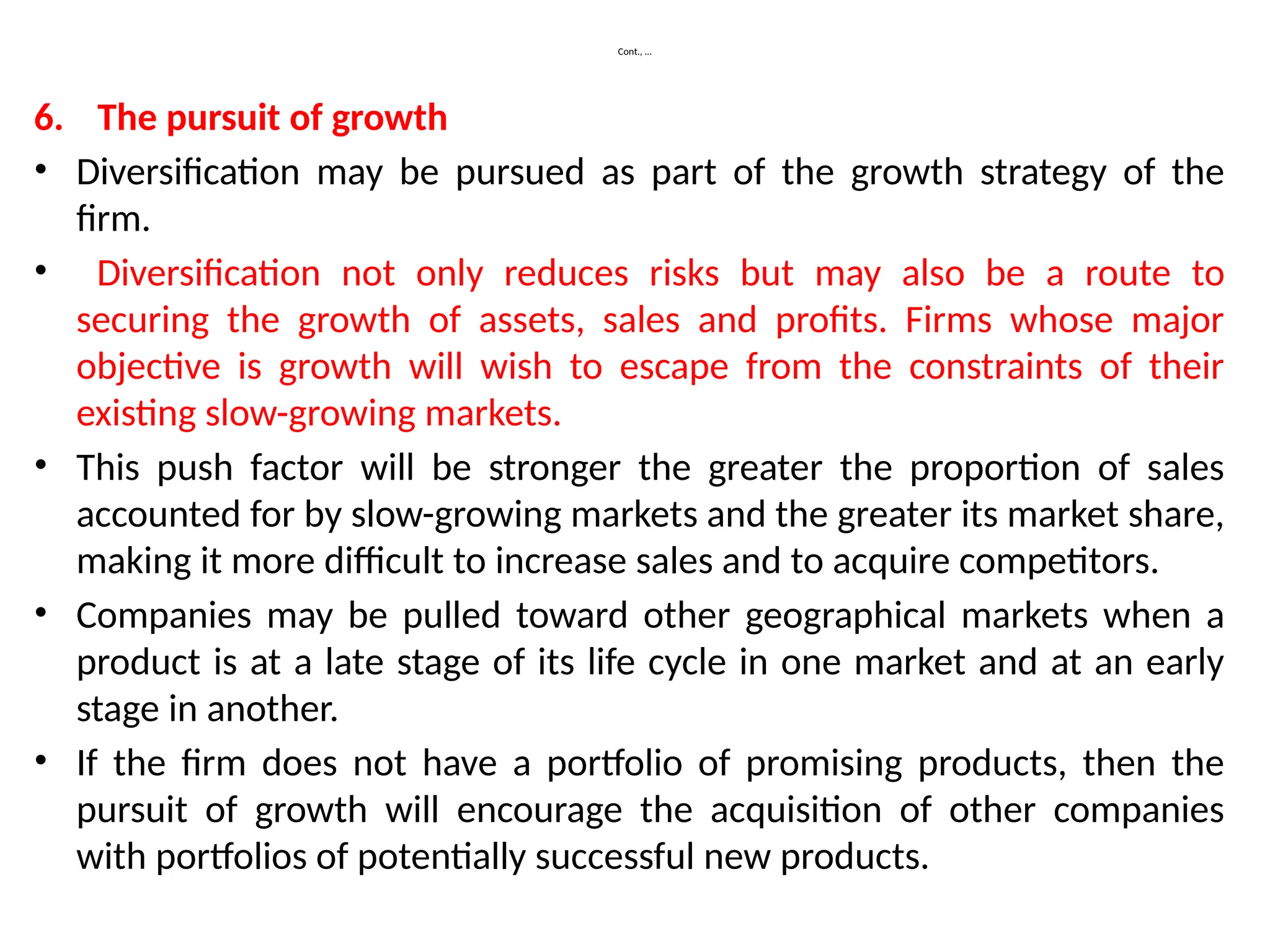 Cont., …
6. The pursuit of growth
• Diversification may be pursued as part of the growth strategy of the
firm.
• Diversification not only reduces risks but may also be a route to
securing the growth of assets, sales and profits. Firms whose major
objective is growth will wish to escape from the constraints of their
existing slow-growing markets.
• This push factor will be stronger the greater the proportion of sales
accounted for by slow-growing markets and the greater its market share,
making it more difficult to increase sales and to acquire competitors.
• Companies may be pulled toward other geographical markets when a
product is at a late stage of its life cycle in one market and at an early
stage in another.
• If the firm does not have a portfolio of promising products, then the
pursuit of growth will encourage the acquisition of other companies
with portfolios of potentially successful new products.
 