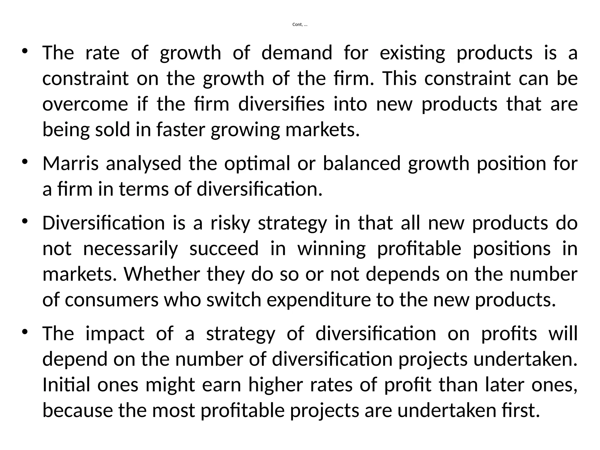 Cont, …
• The rate of growth of demand for existing products is a
constraint on the growth of the firm. This constraint can be
overcome if the firm diversifies into new products that are
being sold in faster growing markets.
• Marris analysed the optimal or balanced growth position for
a firm in terms of diversification.
• Diversification is a risky strategy in that all new products do
not necessarily succeed in winning profitable positions in
markets. Whether they do so or not depends on the number
of consumers who switch expenditure to the new products.
• The impact of a strategy of diversification on profits will
depend on the number of diversification projects undertaken.
Initial ones might earn higher rates of profit than later ones,
because the most profitable projects are undertaken first.
 
