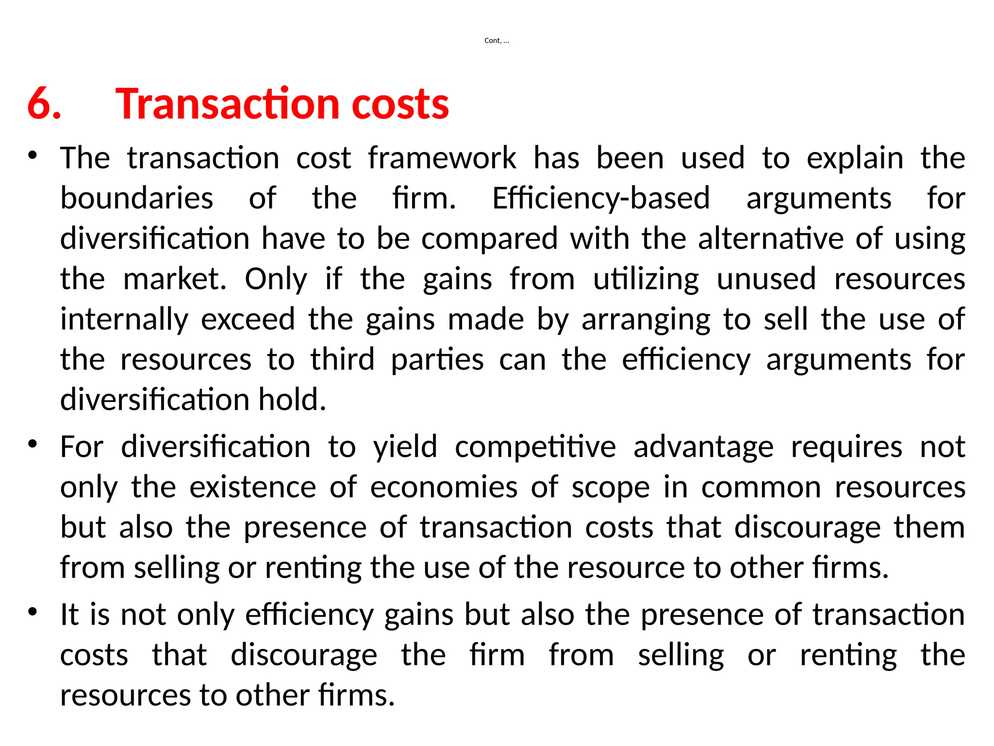 Cont, …
6. Transaction costs
• The transaction cost framework has been used to explain the
boundaries of the firm. Efficiency-based arguments for
diversification have to be compared with the alternative of using
the market. Only if the gains from utilizing unused resources
internally exceed the gains made by arranging to sell the use of
the resources to third parties can the efficiency arguments for
diversification hold.
• For diversification to yield competitive advantage requires not
only the existence of economies of scope in common resources
but also the presence of transaction costs that discourage them
from selling or renting the use of the resource to other firms.
• It is not only efficiency gains but also the presence of transaction
costs that discourage the firm from selling or renting the
resources to other firms.
 