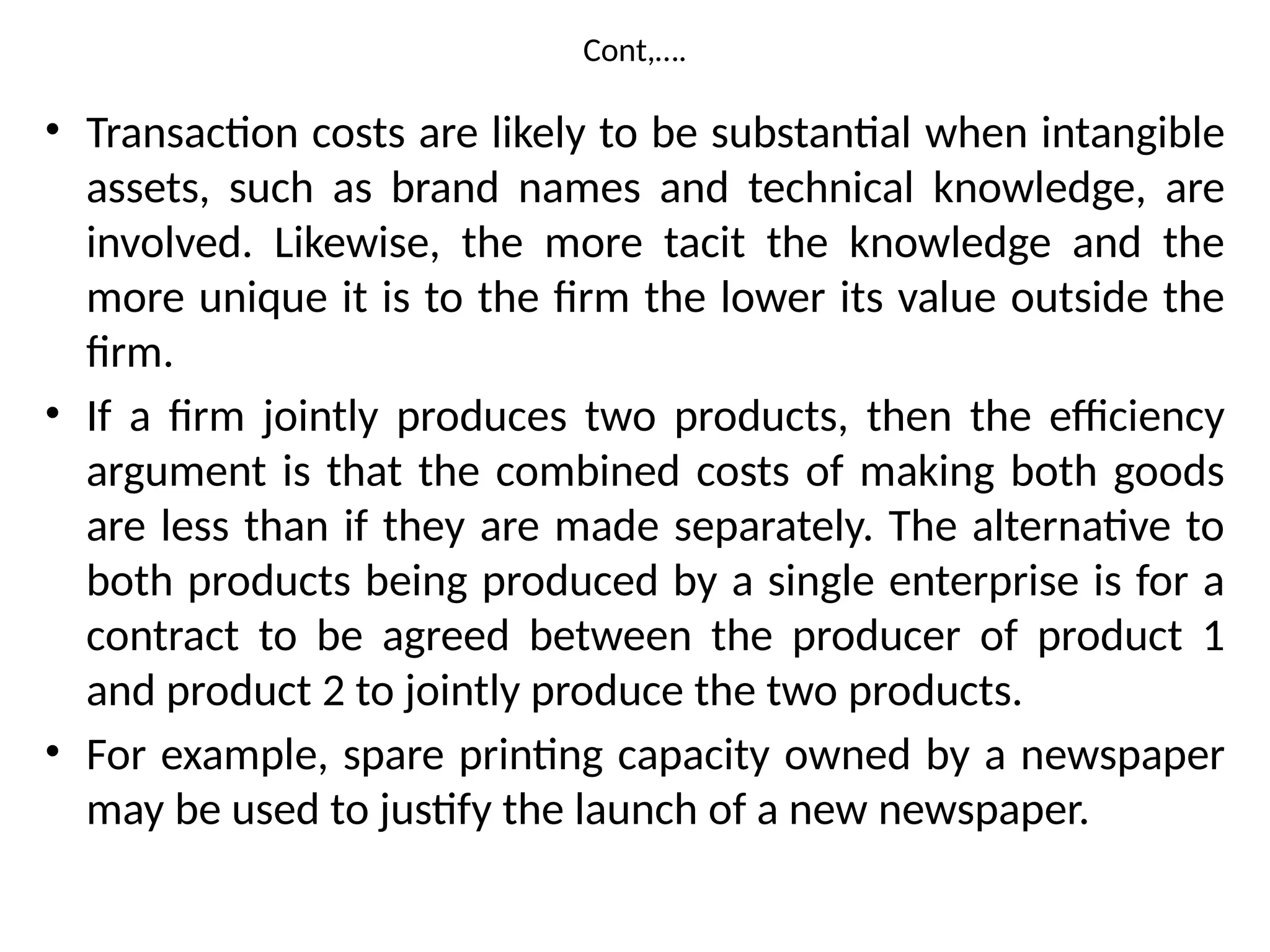 Cont,….
• Transaction costs are likely to be substantial when intangible
assets, such as brand names and technical knowledge, are
involved. Likewise, the more tacit the knowledge and the
more unique it is to the firm the lower its value outside the
firm.
• If a firm jointly produces two products, then the efficiency
argument is that the combined costs of making both goods
are less than if they are made separately. The alternative to
both products being produced by a single enterprise is for a
contract to be agreed between the producer of product 1
and product 2 to jointly produce the two products.
• For example, spare printing capacity owned by a newspaper
may be used to justify the launch of a new newspaper.
 
