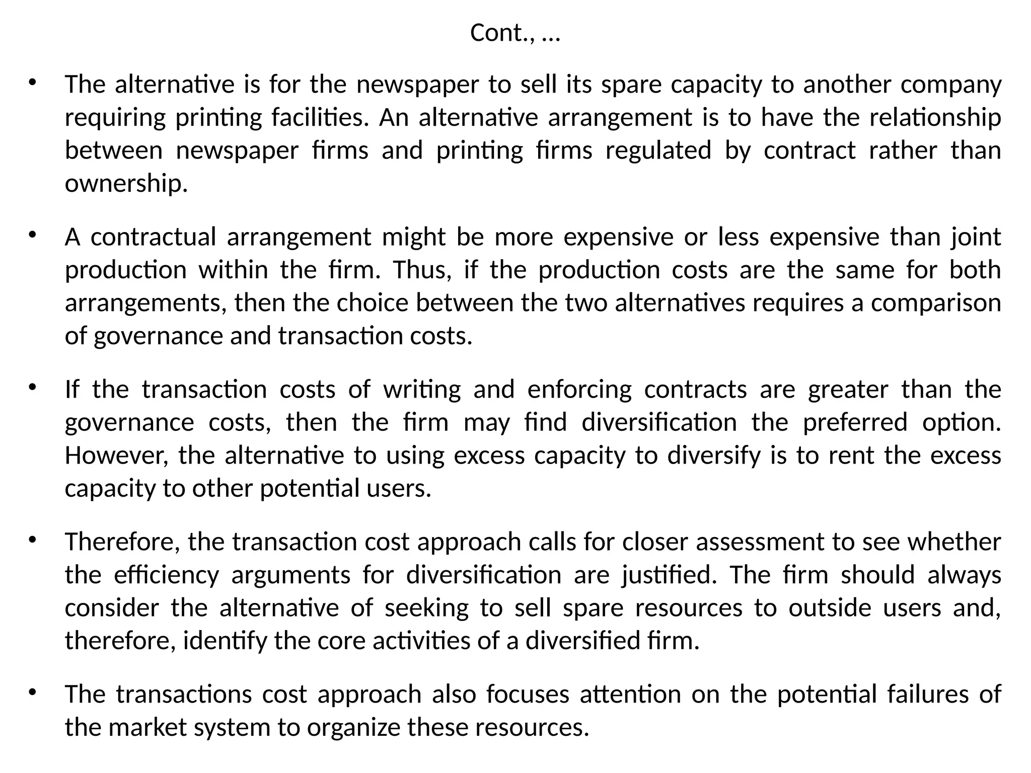 Cont., …
• The alternative is for the newspaper to sell its spare capacity to another company
requiring printing facilities. An alternative arrangement is to have the relationship
between newspaper firms and printing firms regulated by contract rather than
ownership.
• A contractual arrangement might be more expensive or less expensive than joint
production within the firm. Thus, if the production costs are the same for both
arrangements, then the choice between the two alternatives requires a comparison
of governance and transaction costs.
• If the transaction costs of writing and enforcing contracts are greater than the
governance costs, then the firm may find diversification the preferred option.
However, the alternative to using excess capacity to diversify is to rent the excess
capacity to other potential users.
• Therefore, the transaction cost approach calls for closer assessment to see whether
the efficiency arguments for diversification are justified. The firm should always
consider the alternative of seeking to sell spare resources to outside users and,
therefore, identify the core activities of a diversified firm.
• The transactions cost approach also focuses attention on the potential failures of
the market system to organize these resources.
 