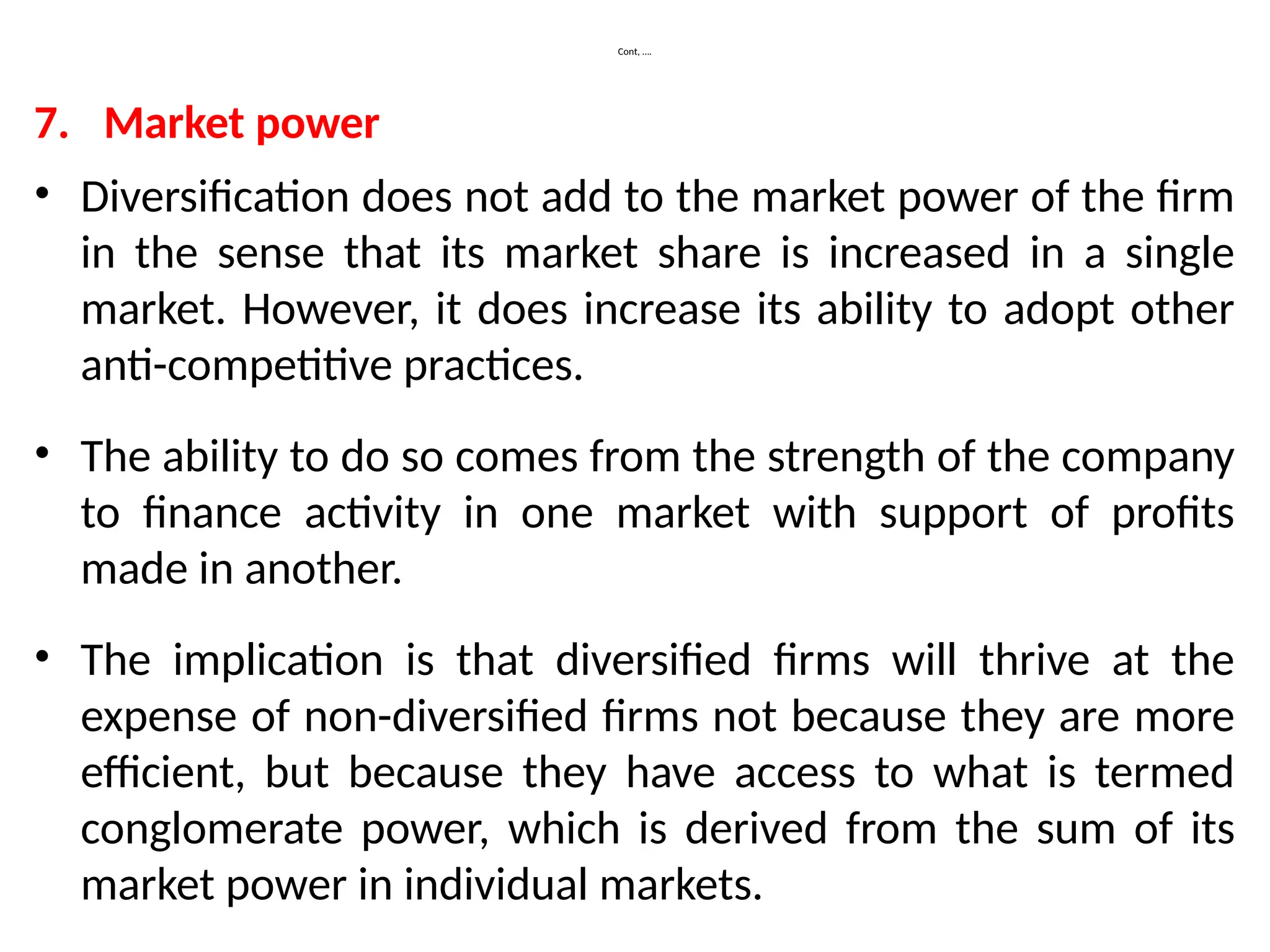 Cont, ….
7. Market power
• Diversification does not add to the market power of the firm
in the sense that its market share is increased in a single
market. However, it does increase its ability to adopt other
anti-competitive practices.
• The ability to do so comes from the strength of the company
to finance activity in one market with support of profits
made in another.
• The implication is that diversified firms will thrive at the
expense of non-diversified firms not because they are more
efficient, but because they have access to what is termed
conglomerate power, which is derived from the sum of its
market power in individual markets.
 