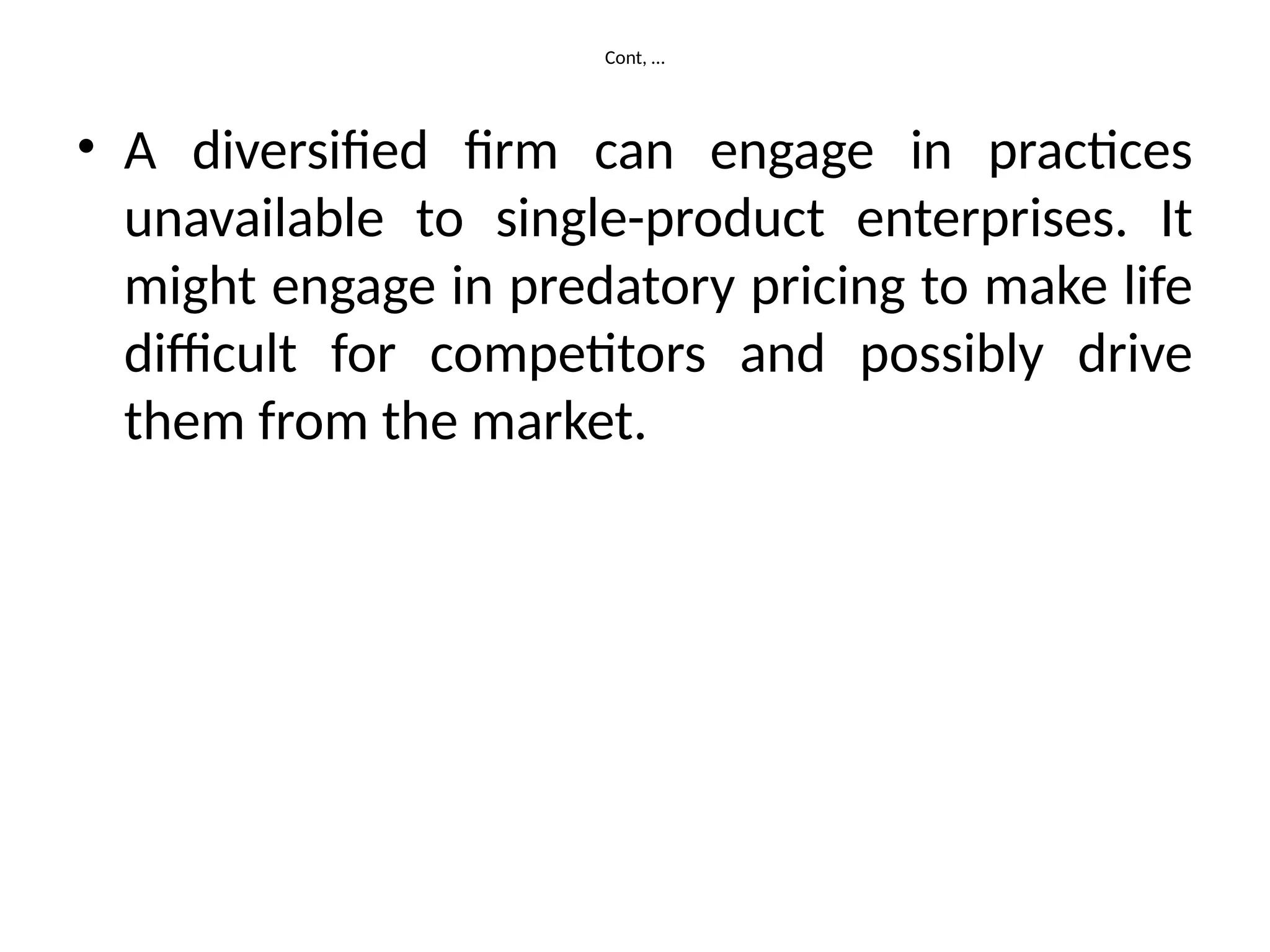 Cont, …
• A diversified firm can engage in practices
unavailable to single-product enterprises. It
might engage in predatory pricing to make life
difficult for competitors and possibly drive
them from the market.
 