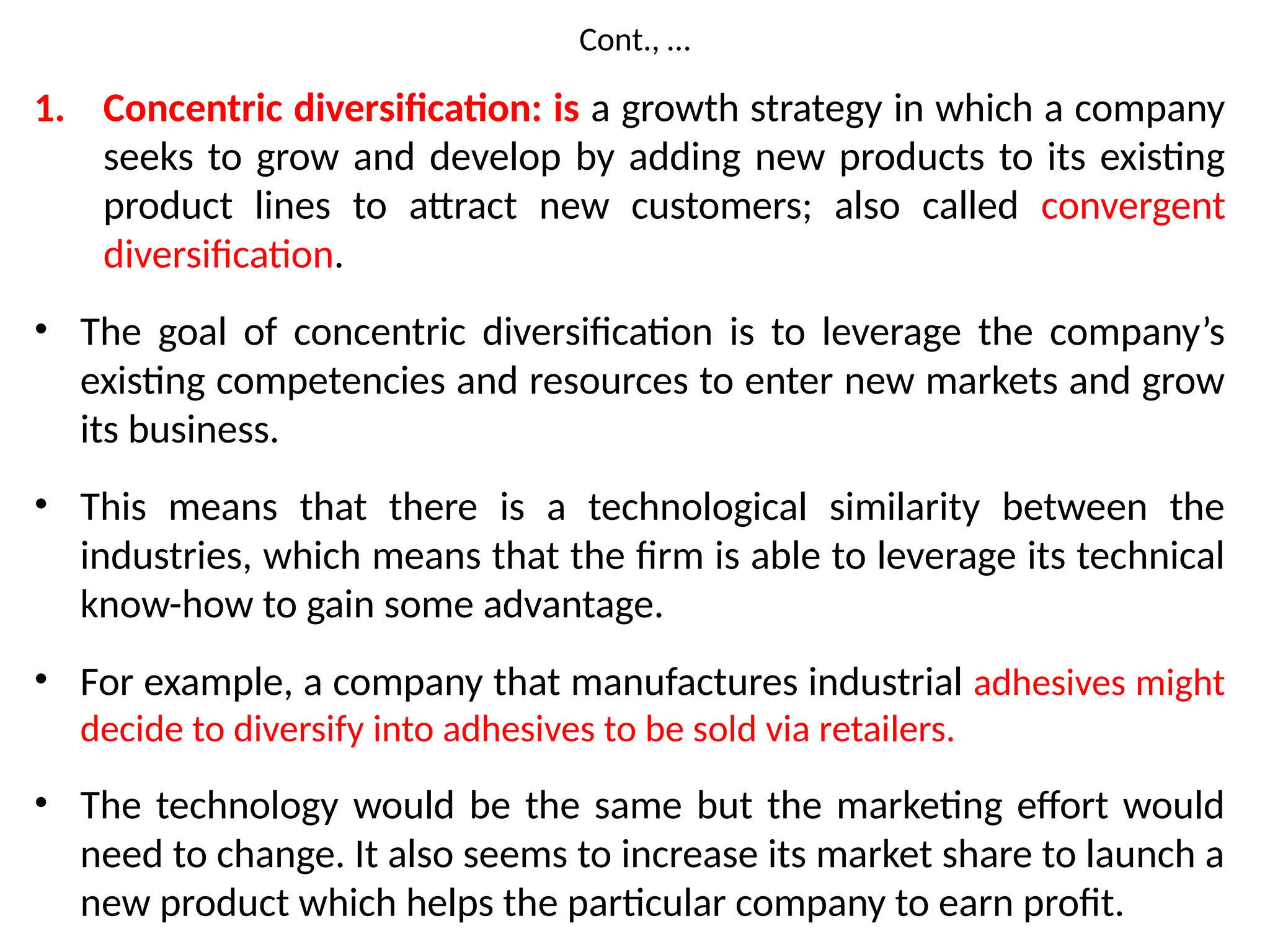 Cont., …
1. Concentric diversification: is a growth strategy in which a company
seeks to grow and develop by adding new products to its existing
product lines to attract new customers; also called convergent
diversification.
• The goal of concentric diversification is to leverage the company’s
existing competencies and resources to enter new markets and grow
its business.
• This means that there is a technological similarity between the
industries, which means that the firm is able to leverage its technical
know-how to gain some advantage.
• For example, a company that manufactures industrial adhesives might
decide to diversify into adhesives to be sold via retailers.
• The technology would be the same but the marketing effort would
need to change. It also seems to increase its market share to launch a
new product which helps the particular company to earn profit.
 