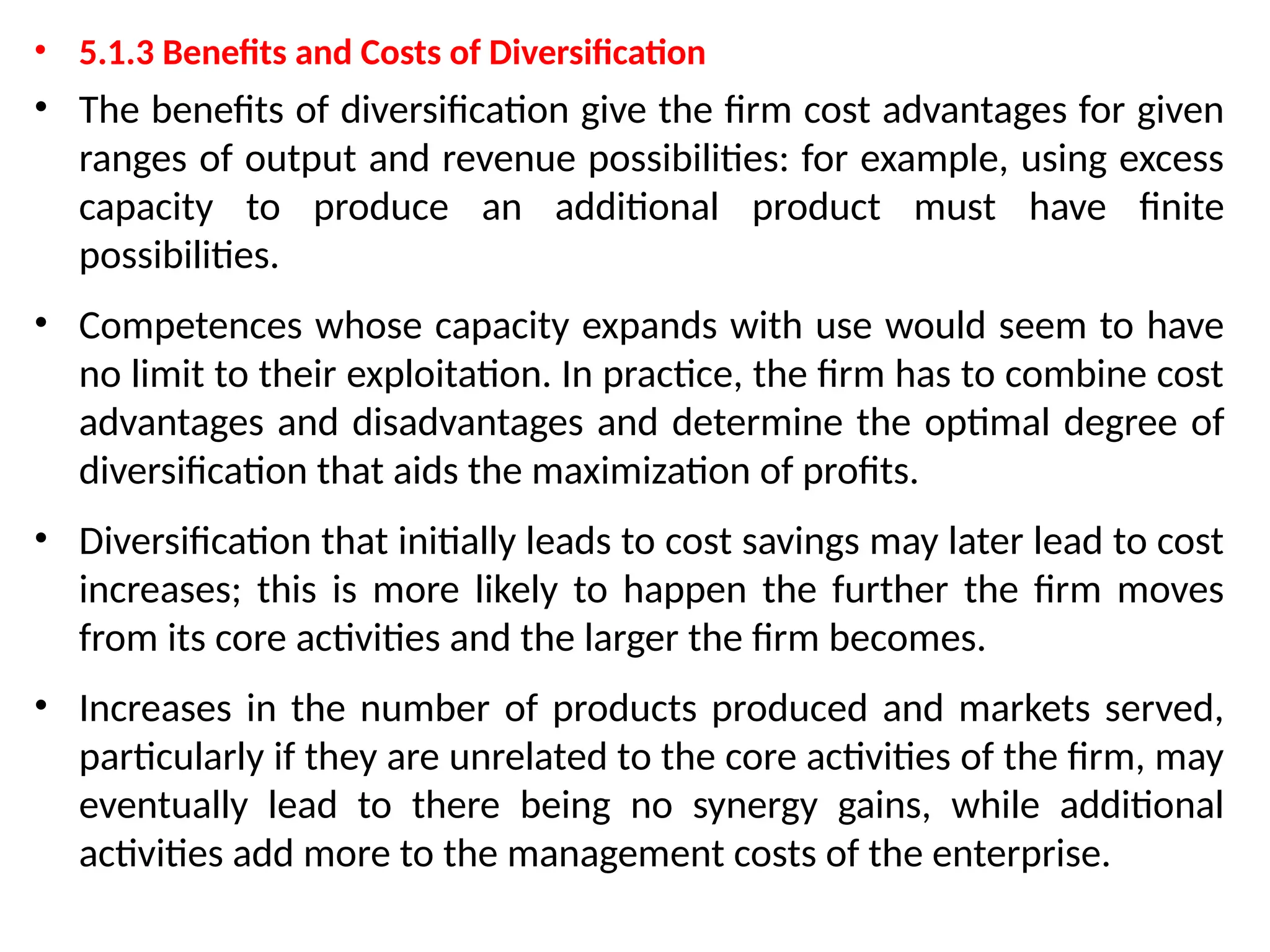 • 5.1.3 Benefits and Costs of Diversification
• The benefits of diversification give the firm cost advantages for given
ranges of output and revenue possibilities: for example, using excess
capacity to produce an additional product must have finite
possibilities.
• Competences whose capacity expands with use would seem to have
no limit to their exploitation. In practice, the firm has to combine cost
advantages and disadvantages and determine the optimal degree of
diversification that aids the maximization of profits.
• Diversification that initially leads to cost savings may later lead to cost
increases; this is more likely to happen the further the firm moves
from its core activities and the larger the firm becomes.
• Increases in the number of products produced and markets served,
particularly if they are unrelated to the core activities of the firm, may
eventually lead to there being no synergy gains, while additional
activities add more to the management costs of the enterprise.
 