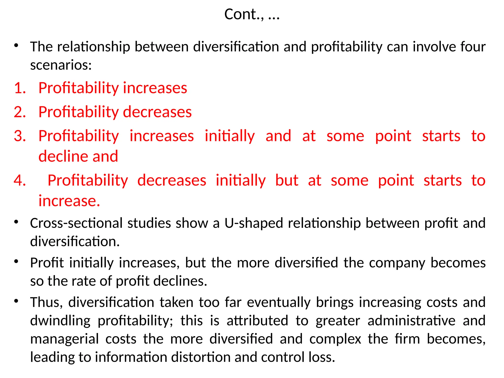 Cont., …
• The relationship between diversification and profitability can involve four
scenarios:
1. Profitability increases
2. Profitability decreases
3. Profitability increases initially and at some point starts to
decline and
4. Profitability decreases initially but at some point starts to
increase.
• Cross-sectional studies show a U-shaped relationship between profit and
diversification.
• Profit initially increases, but the more diversified the company becomes
so the rate of profit declines.
• Thus, diversification taken too far eventually brings increasing costs and
dwindling profitability; this is attributed to greater administrative and
managerial costs the more diversified and complex the firm becomes,
leading to information distortion and control loss.
 