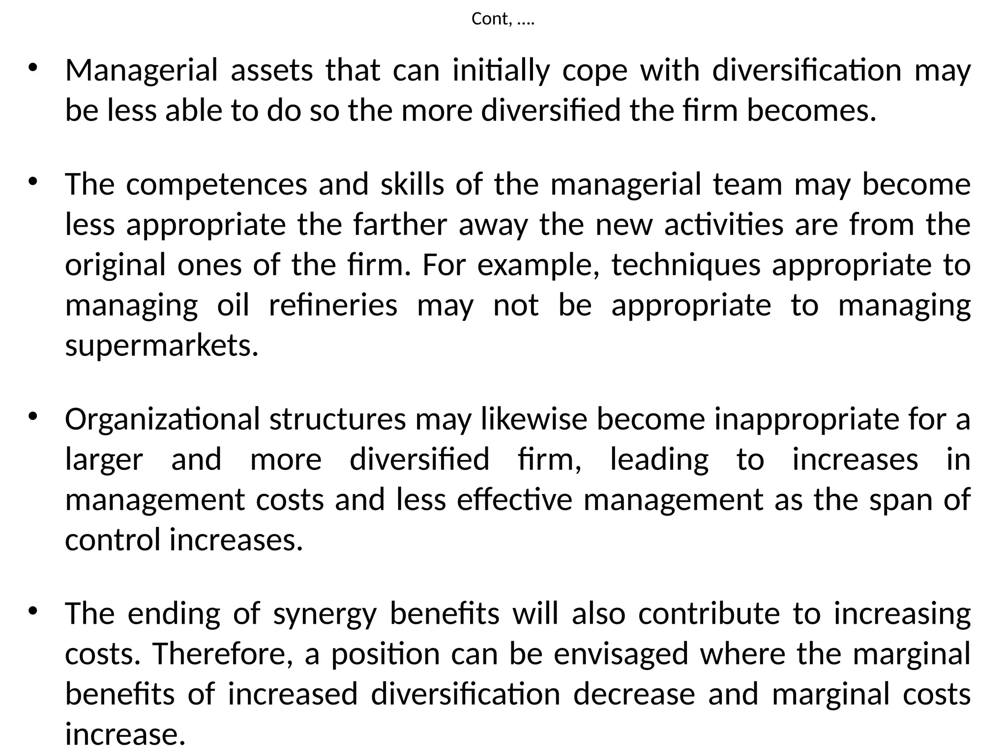 Cont, ….
• Managerial assets that can initially cope with diversification may
be less able to do so the more diversified the firm becomes.
• The competences and skills of the managerial team may become
less appropriate the farther away the new activities are from the
original ones of the firm. For example, techniques appropriate to
managing oil refineries may not be appropriate to managing
supermarkets.
• Organizational structures may likewise become inappropriate for a
larger and more diversified firm, leading to increases in
management costs and less effective management as the span of
control increases.
• The ending of synergy benefits will also contribute to increasing
costs. Therefore, a position can be envisaged where the marginal
benefits of increased diversification decrease and marginal costs
increase.
 