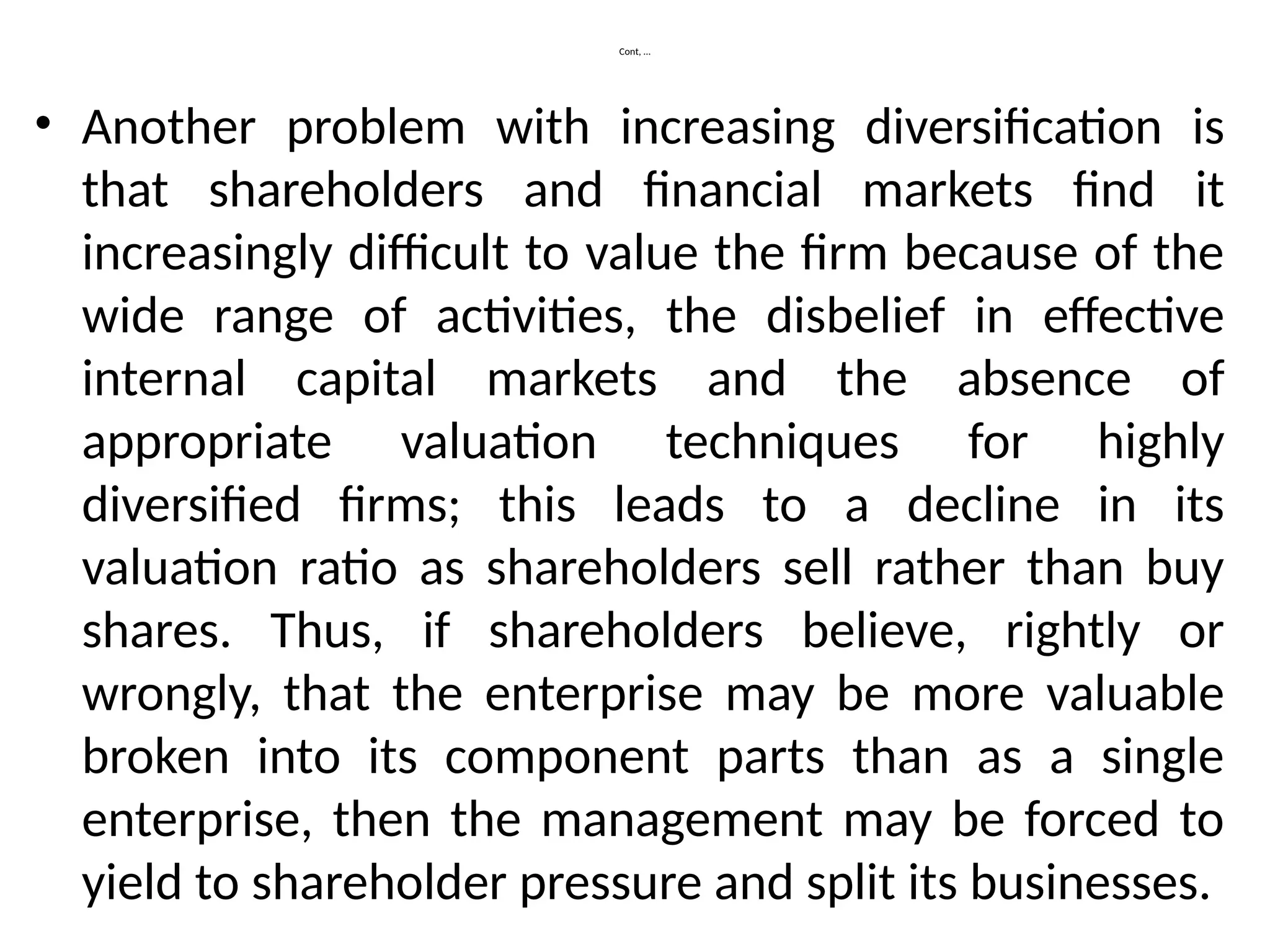 Cont, …
• Another problem with increasing diversification is
that shareholders and financial markets find it
increasingly difficult to value the firm because of the
wide range of activities, the disbelief in effective
internal capital markets and the absence of
appropriate valuation techniques for highly
diversified firms; this leads to a decline in its
valuation ratio as shareholders sell rather than buy
shares. Thus, if shareholders believe, rightly or
wrongly, that the enterprise may be more valuable
broken into its component parts than as a single
enterprise, then the management may be forced to
yield to shareholder pressure and split its businesses.
 