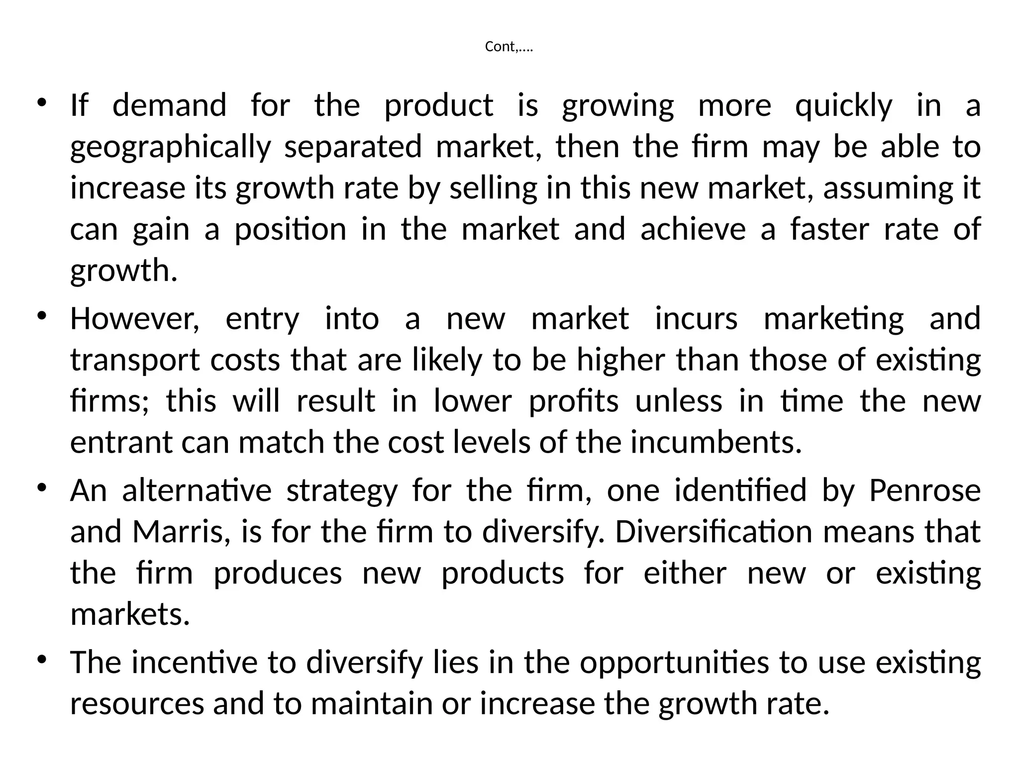 Cont,….
• If demand for the product is growing more quickly in a
geographically separated market, then the firm may be able to
increase its growth rate by selling in this new market, assuming it
can gain a position in the market and achieve a faster rate of
growth.
• However, entry into a new market incurs marketing and
transport costs that are likely to be higher than those of existing
firms; this will result in lower profits unless in time the new
entrant can match the cost levels of the incumbents.
• An alternative strategy for the firm, one identified by Penrose
and Marris, is for the firm to diversify. Diversification means that
the firm produces new products for either new or existing
markets.
• The incentive to diversify lies in the opportunities to use existing
resources and to maintain or increase the growth rate.
 