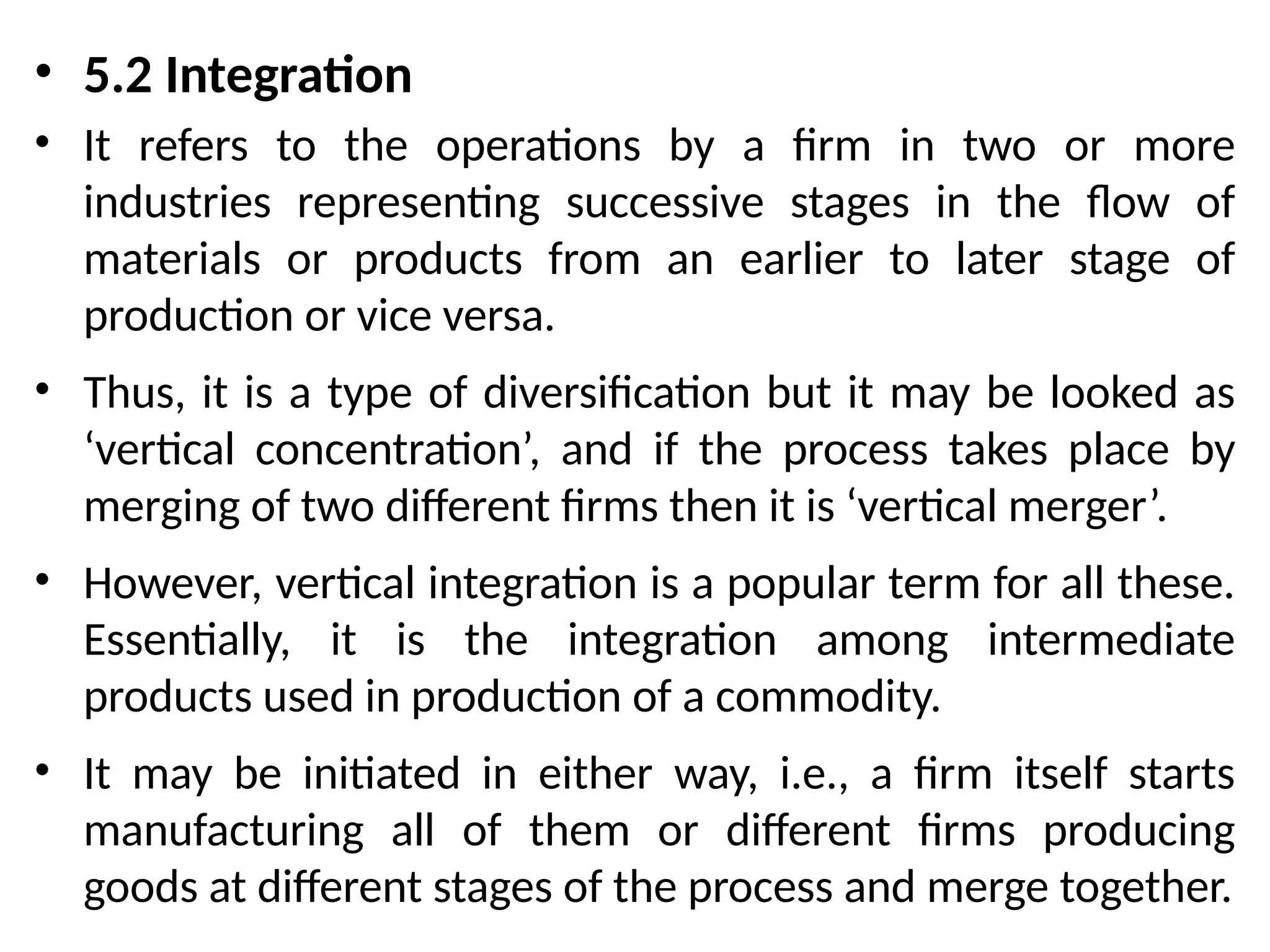 • 5.2 Integration
• It refers to the operations by a firm in two or more
industries representing successive stages in the flow of
materials or products from an earlier to later stage of
production or vice versa.
• Thus, it is a type of diversification but it may be looked as
‘vertical concentration’, and if the process takes place by
merging of two different firms then it is ‘vertical merger’.
• However, vertical integration is a popular term for all these.
Essentially, it is the integration among intermediate
products used in production of a commodity.
• It may be initiated in either way, i.e., a firm itself starts
manufacturing all of them or different firms producing
goods at different stages of the process and merge together.
 