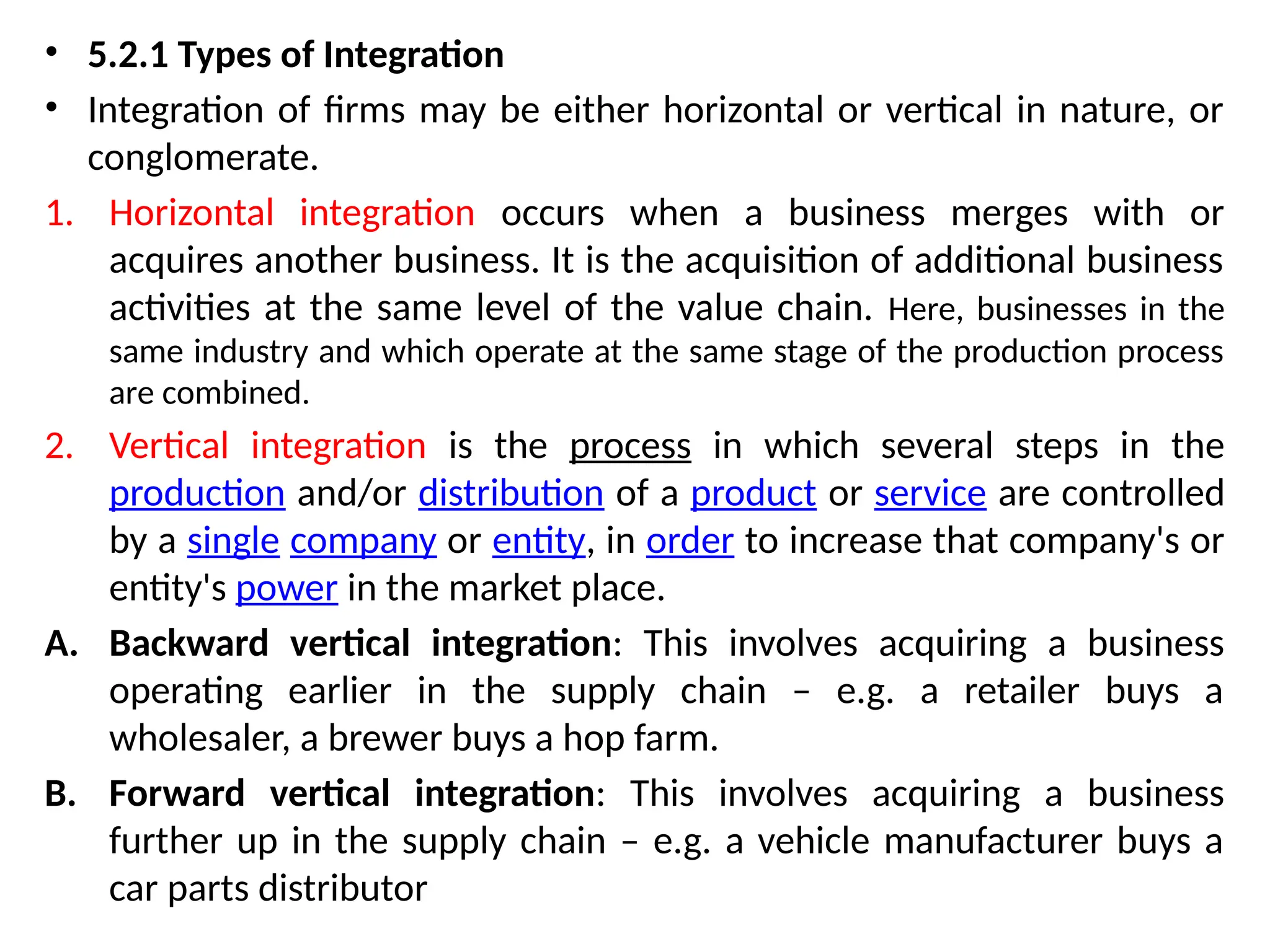 • 5.2.1 Types of Integration
• Integration of firms may be either horizontal or vertical in nature, or
conglomerate.
1. Horizontal integration occurs when a business merges with or
acquires another business. It is the acquisition of additional business
activities at the same level of the value chain. Here, businesses in the
same industry and which operate at the same stage of the production process
are combined.
2. Vertical integration is the process in which several steps in the
production and/or distribution of a product or service are controlled
by a single company or entity, in order to increase that company's or
entity's power in the market place.
A. Backward vertical integration: This involves acquiring a business
operating earlier in the supply chain – e.g. a retailer buys a
wholesaler, a brewer buys a hop farm.
B. Forward vertical integration: This involves acquiring a business
further up in the supply chain – e.g. a vehicle manufacturer buys a
car parts distributor
 