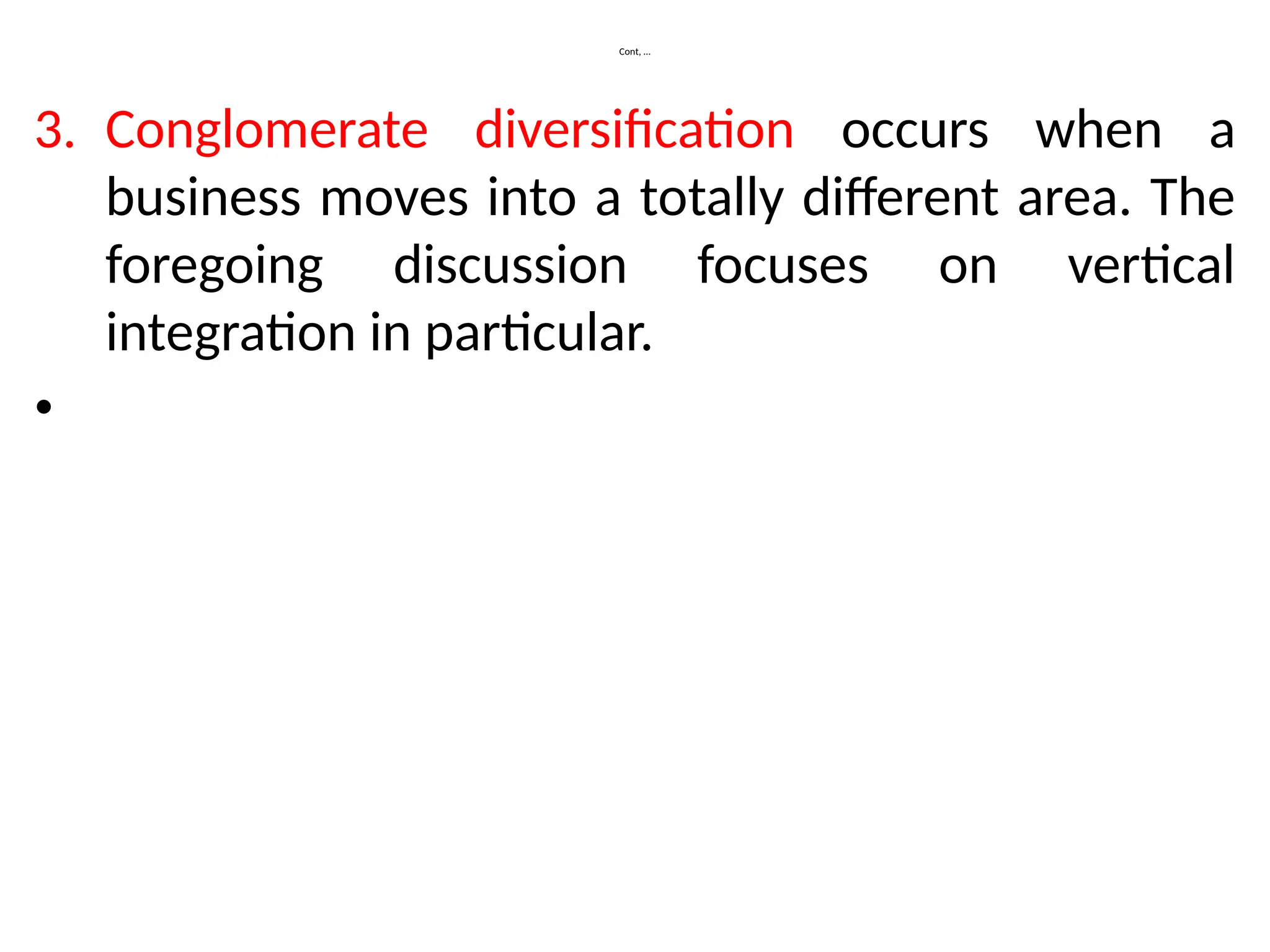 Cont, …
3. Conglomerate diversification occurs when a
business moves into a totally different area. The
foregoing discussion focuses on vertical
integration in particular.
•
 