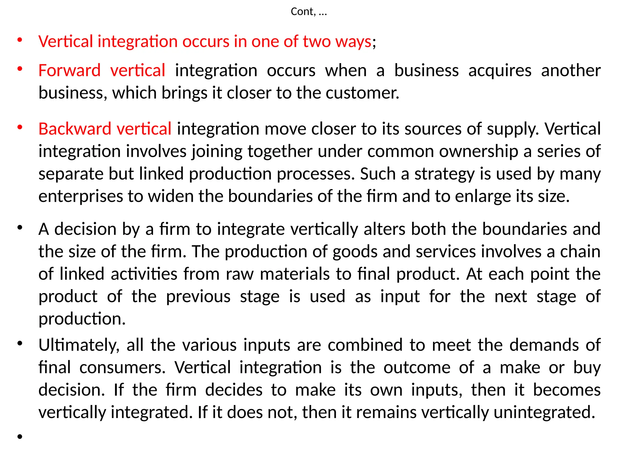 Cont, …
• Vertical integration occurs in one of two ways;
• Forward vertical integration occurs when a business acquires another
business, which brings it closer to the customer.
• Backward vertical integration move closer to its sources of supply. Vertical
integration involves joining together under common ownership a series of
separate but linked production processes. Such a strategy is used by many
enterprises to widen the boundaries of the firm and to enlarge its size.
• A decision by a firm to integrate vertically alters both the boundaries and
the size of the firm. The production of goods and services involves a chain
of linked activities from raw materials to final product. At each point the
product of the previous stage is used as input for the next stage of
production.
• Ultimately, all the various inputs are combined to meet the demands of
final consumers. Vertical integration is the outcome of a make or buy
decision. If the firm decides to make its own inputs, then it becomes
vertically integrated. If it does not, then it remains vertically unintegrated.
•
 