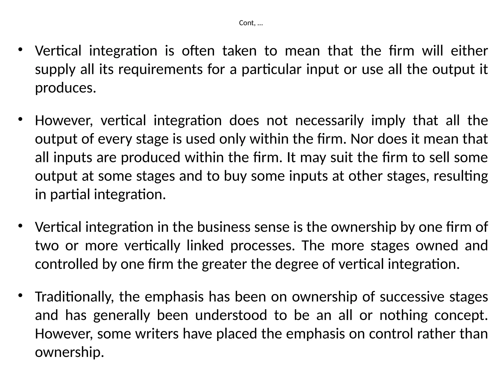 Cont, …
• Vertical integration is often taken to mean that the firm will either
supply all its requirements for a particular input or use all the output it
produces.
• However, vertical integration does not necessarily imply that all the
output of every stage is used only within the firm. Nor does it mean that
all inputs are produced within the firm. It may suit the firm to sell some
output at some stages and to buy some inputs at other stages, resulting
in partial integration.
• Vertical integration in the business sense is the ownership by one firm of
two or more vertically linked processes. The more stages owned and
controlled by one firm the greater the degree of vertical integration.
• Traditionally, the emphasis has been on ownership of successive stages
and has generally been understood to be an all or nothing concept.
However, some writers have placed the emphasis on control rather than
ownership.
 