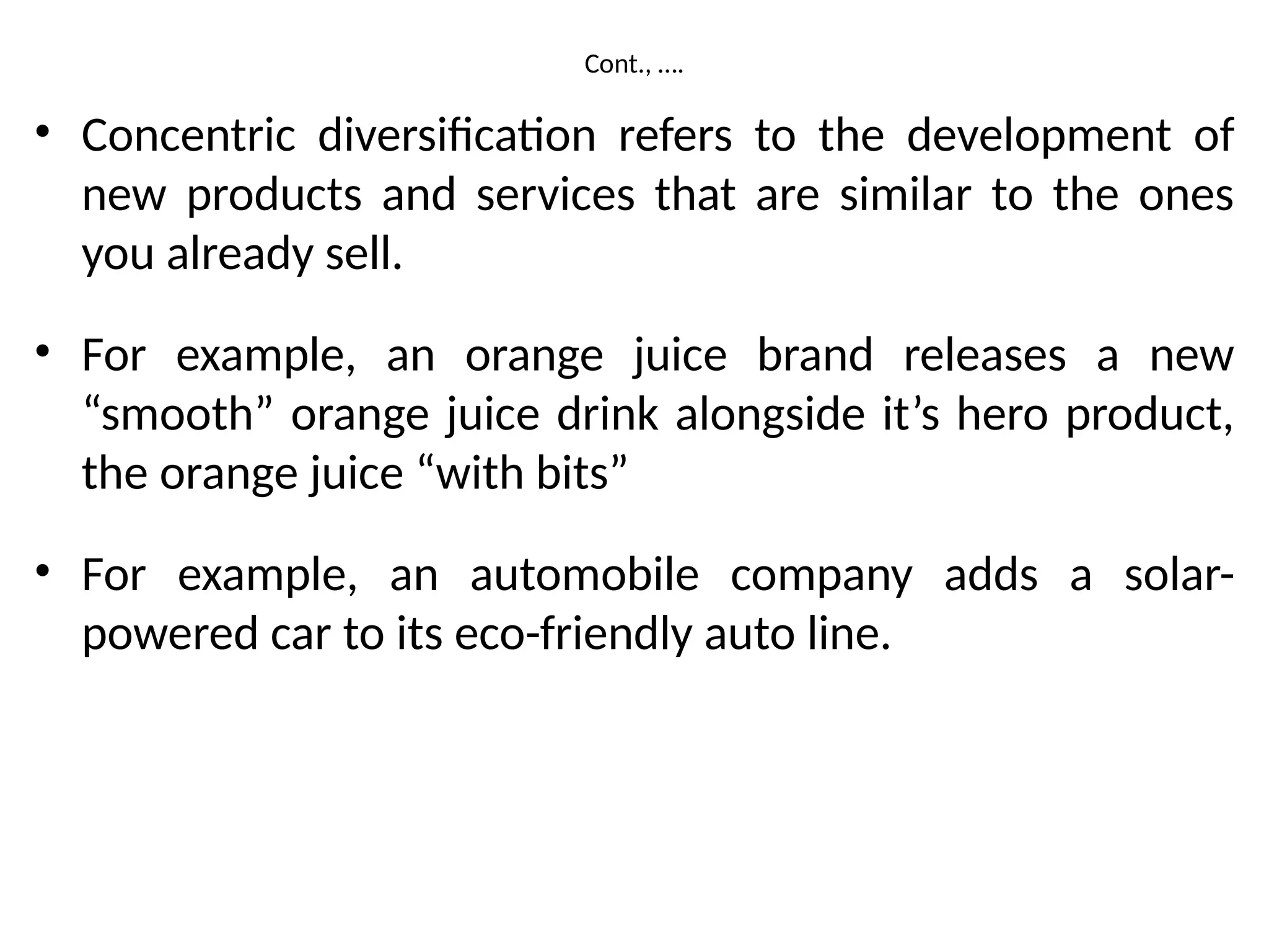 Cont., ….
• Concentric diversification refers to the development of
new products and services that are similar to the ones
you already sell.
• For example, an orange juice brand releases a new
“smooth” orange juice drink alongside it’s hero product,
the orange juice “with bits”
• For example, an automobile company adds a solar-
powered car to its eco-friendly auto line.
 