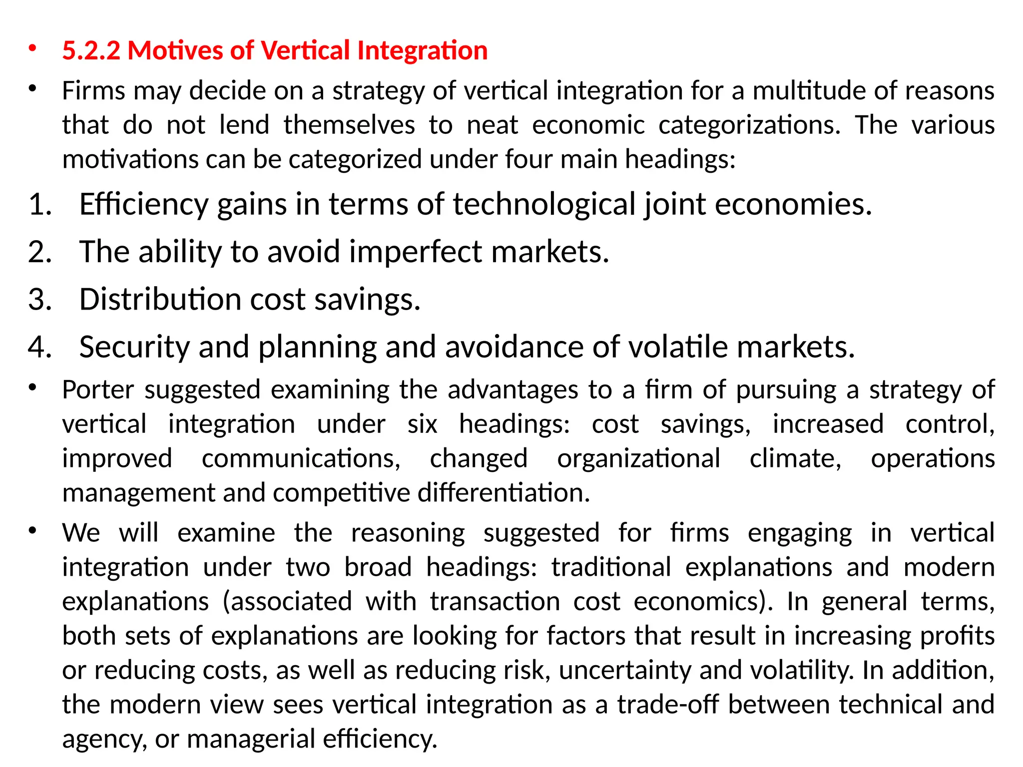 • 5.2.2 Motives of Vertical Integration
• Firms may decide on a strategy of vertical integration for a multitude of reasons
that do not lend themselves to neat economic categorizations. The various
motivations can be categorized under four main headings:
1. Efficiency gains in terms of technological joint economies.
2. The ability to avoid imperfect markets.
3. Distribution cost savings.
4. Security and planning and avoidance of volatile markets.
• Porter suggested examining the advantages to a firm of pursuing a strategy of
vertical integration under six headings: cost savings, increased control,
improved communications, changed organizational climate, operations
management and competitive differentiation.
• We will examine the reasoning suggested for firms engaging in vertical
integration under two broad headings: traditional explanations and modern
explanations (associated with transaction cost economics). In general terms,
both sets of explanations are looking for factors that result in increasing profits
or reducing costs, as well as reducing risk, uncertainty and volatility. In addition,
the modern view sees vertical integration as a trade-off between technical and
agency, or managerial efficiency.
 