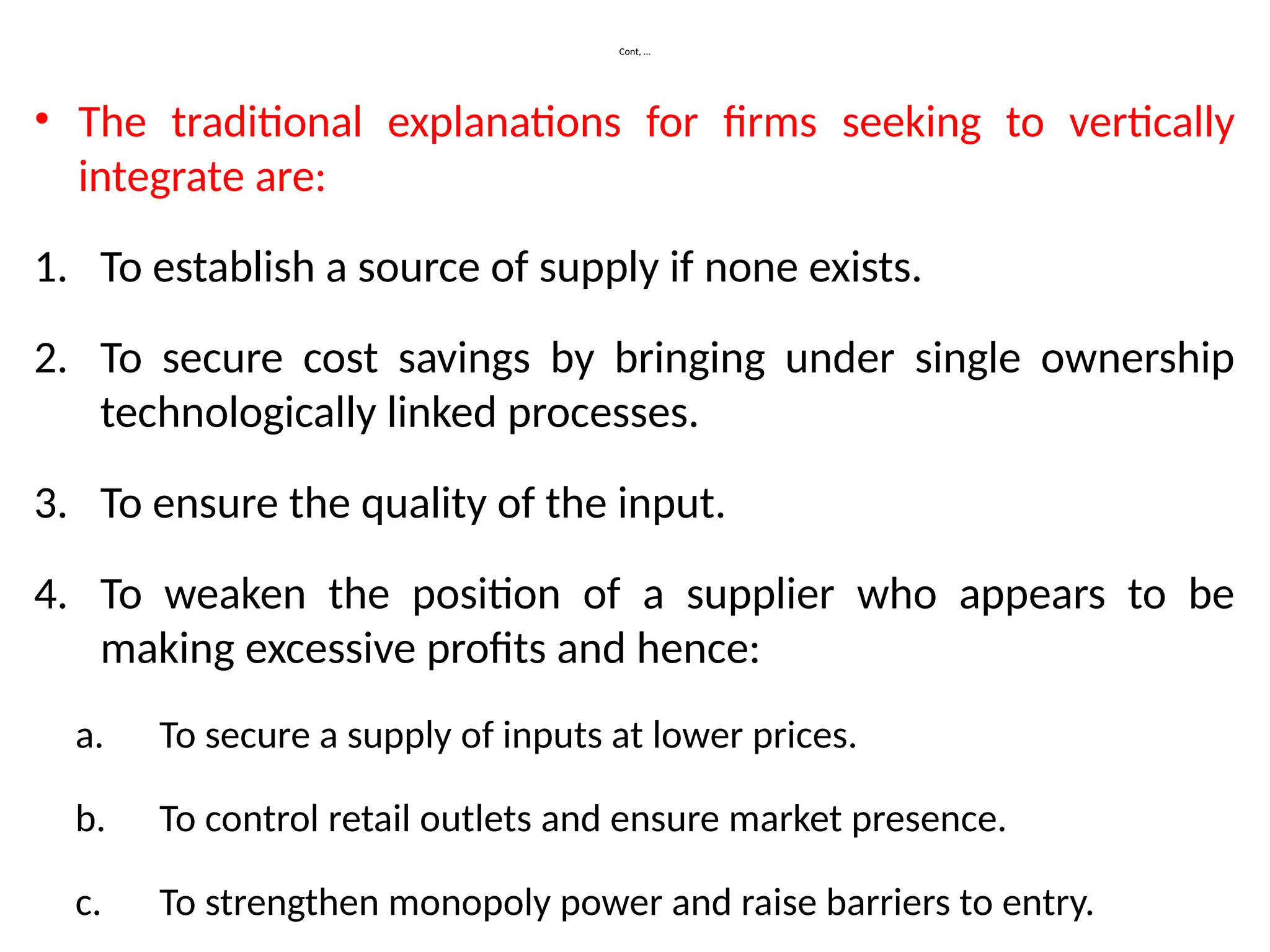 Cont, …
• The traditional explanations for firms seeking to vertically
integrate are:
1. To establish a source of supply if none exists.
2. To secure cost savings by bringing under single ownership
technologically linked processes.
3. To ensure the quality of the input.
4. To weaken the position of a supplier who appears to be
making excessive profits and hence:
a. To secure a supply of inputs at lower prices.
b. To control retail outlets and ensure market presence.
c. To strengthen monopoly power and raise barriers to entry.
 