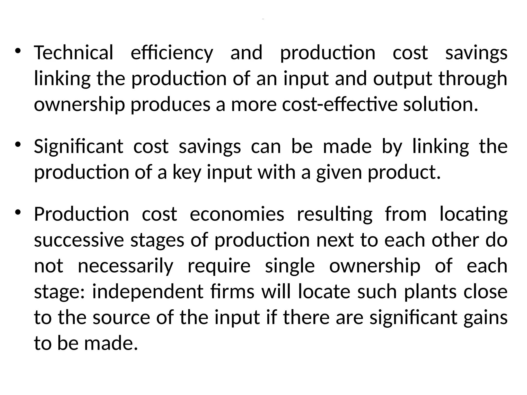 Cont., …
• Technical efficiency and production cost savings
linking the production of an input and output through
ownership produces a more cost-effective solution.
• Significant cost savings can be made by linking the
production of a key input with a given product.
• Production cost economies resulting from locating
successive stages of production next to each other do
not necessarily require single ownership of each
stage: independent firms will locate such plants close
to the source of the input if there are significant gains
to be made.
 