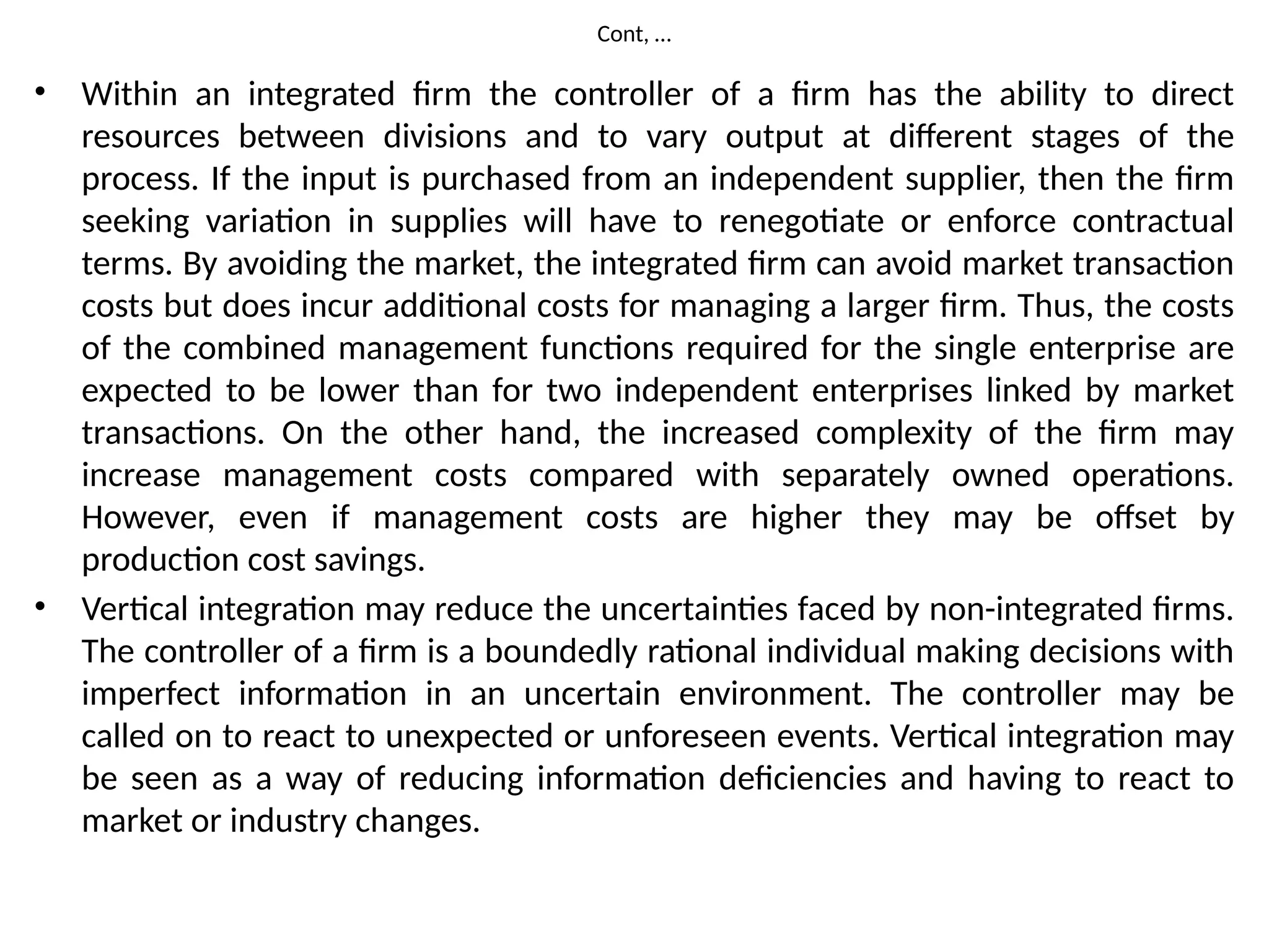 Cont, …
• Within an integrated firm the controller of a firm has the ability to direct
resources between divisions and to vary output at different stages of the
process. If the input is purchased from an independent supplier, then the firm
seeking variation in supplies will have to renegotiate or enforce contractual
terms. By avoiding the market, the integrated firm can avoid market transaction
costs but does incur additional costs for managing a larger firm. Thus, the costs
of the combined management functions required for the single enterprise are
expected to be lower than for two independent enterprises linked by market
transactions. On the other hand, the increased complexity of the firm may
increase management costs compared with separately owned operations.
However, even if management costs are higher they may be offset by
production cost savings.
• Vertical integration may reduce the uncertainties faced by non-integrated firms.
The controller of a firm is a boundedly rational individual making decisions with
imperfect information in an uncertain environment. The controller may be
called on to react to unexpected or unforeseen events. Vertical integration may
be seen as a way of reducing information deficiencies and having to react to
market or industry changes.
 