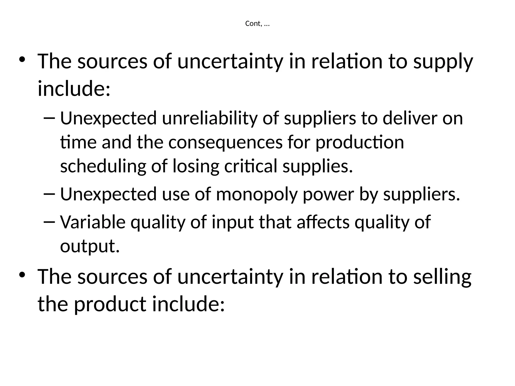 Cont, …
• The sources of uncertainty in relation to supply
include:
– Unexpected unreliability of suppliers to deliver on
time and the consequences for production
scheduling of losing critical supplies.
– Unexpected use of monopoly power by suppliers.
– Variable quality of input that affects quality of
output.
• The sources of uncertainty in relation to selling
the product include:
 