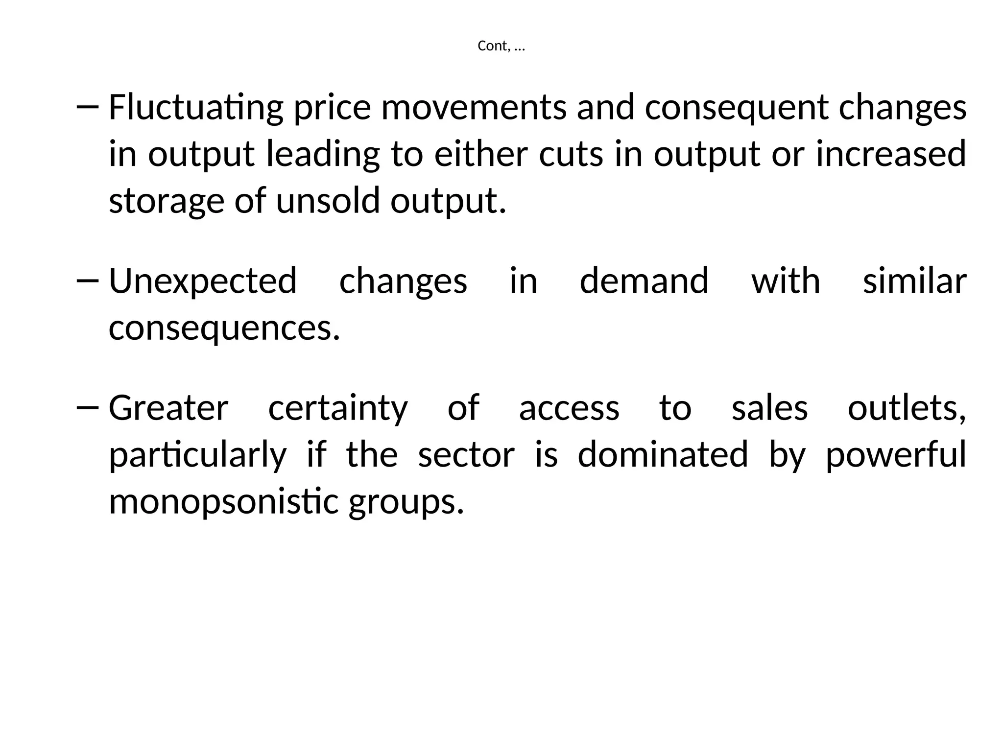 Cont, …
– Fluctuating price movements and consequent changes
in output leading to either cuts in output or increased
storage of unsold output.
– Unexpected changes in demand with similar
consequences.
– Greater certainty of access to sales outlets,
particularly if the sector is dominated by powerful
monopsonistic groups.
 