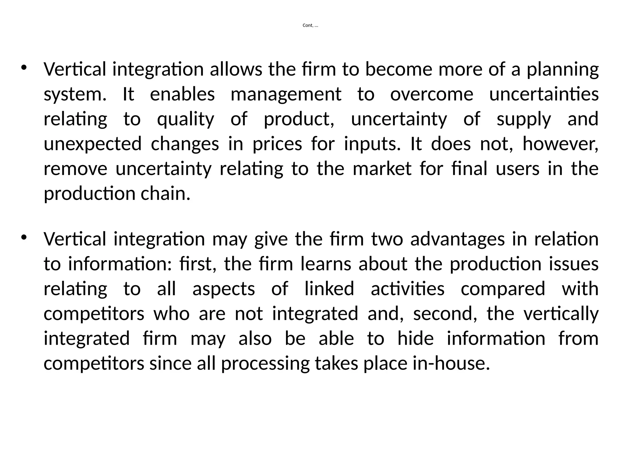 Cont, …
• Vertical integration allows the firm to become more of a planning
system. It enables management to overcome uncertainties
relating to quality of product, uncertainty of supply and
unexpected changes in prices for inputs. It does not, however,
remove uncertainty relating to the market for final users in the
production chain.
• Vertical integration may give the firm two advantages in relation
to information: first, the firm learns about the production issues
relating to all aspects of linked activities compared with
competitors who are not integrated and, second, the vertically
integrated firm may also be able to hide information from
competitors since all processing takes place in-house.
 