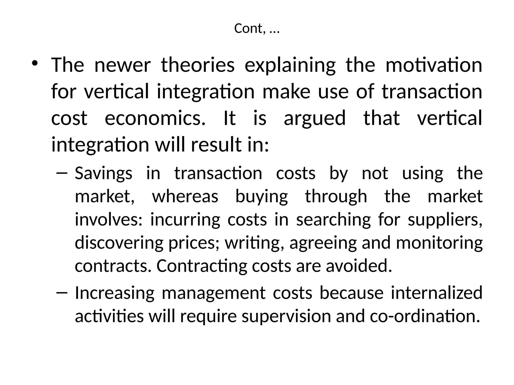Cont, …
• The newer theories explaining the motivation
for vertical integration make use of transaction
cost economics. It is argued that vertical
integration will result in:
– Savings in transaction costs by not using the
market, whereas buying through the market
involves: incurring costs in searching for suppliers,
discovering prices; writing, agreeing and monitoring
contracts. Contracting costs are avoided.
– Increasing management costs because internalized
activities will require supervision and co-ordination.
 