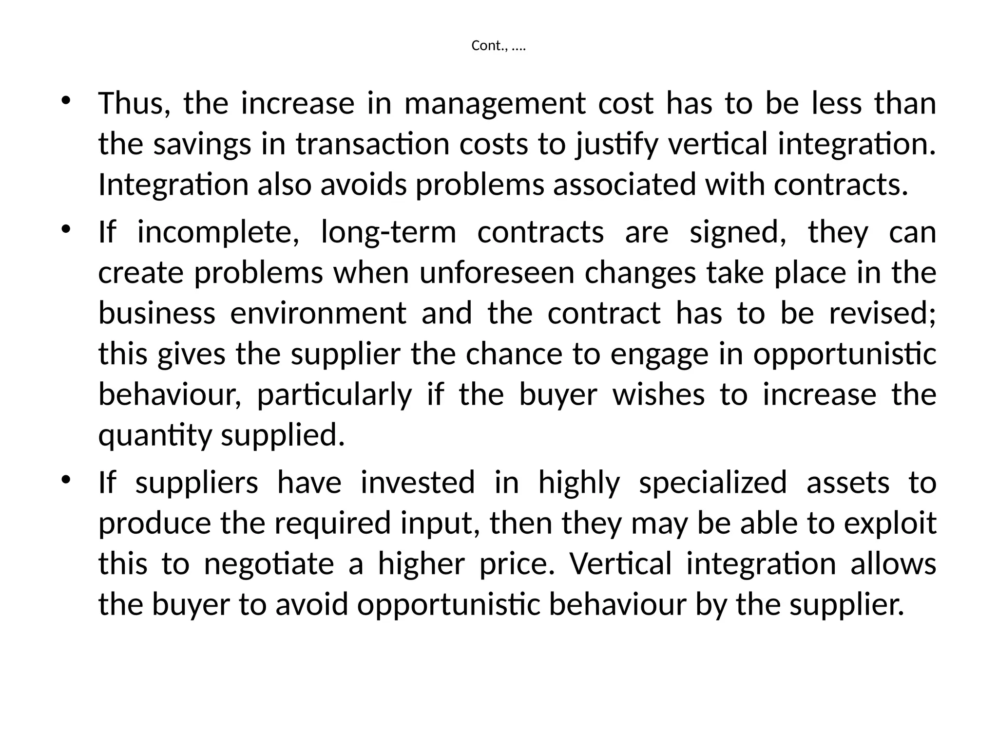 Cont., ….
• Thus, the increase in management cost has to be less than
the savings in transaction costs to justify vertical integration.
Integration also avoids problems associated with contracts.
• If incomplete, long-term contracts are signed, they can
create problems when unforeseen changes take place in the
business environment and the contract has to be revised;
this gives the supplier the chance to engage in opportunistic
behaviour, particularly if the buyer wishes to increase the
quantity supplied.
• If suppliers have invested in highly specialized assets to
produce the required input, then they may be able to exploit
this to negotiate a higher price. Vertical integration allows
the buyer to avoid opportunistic behaviour by the supplier.
 