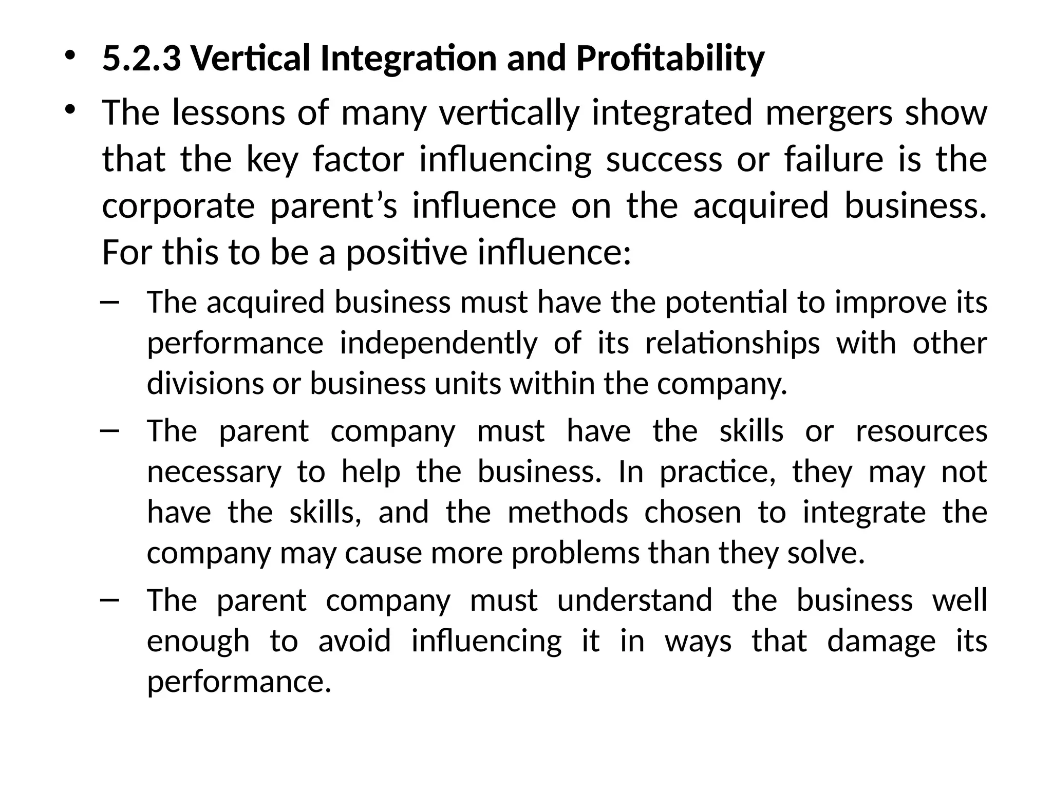 • 5.2.3 Vertical Integration and Profitability
• The lessons of many vertically integrated mergers show
that the key factor influencing success or failure is the
corporate parent’s influence on the acquired business.
For this to be a positive influence:
– The acquired business must have the potential to improve its
performance independently of its relationships with other
divisions or business units within the company.
– The parent company must have the skills or resources
necessary to help the business. In practice, they may not
have the skills, and the methods chosen to integrate the
company may cause more problems than they solve.
– The parent company must understand the business well
enough to avoid influencing it in ways that damage its
performance.
 