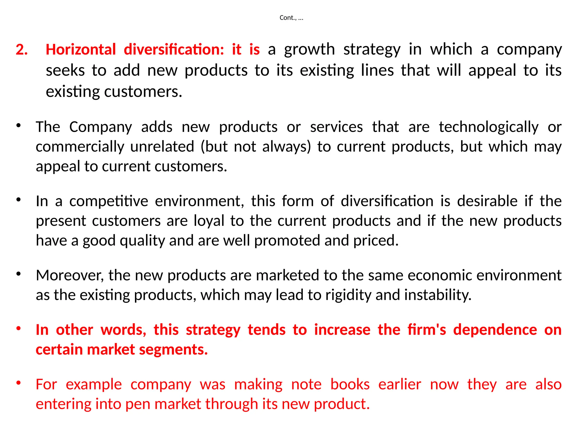 Cont., …
2. Horizontal diversification: it is a growth strategy in which a company
seeks to add new products to its existing lines that will appeal to its
existing customers.
• The Company adds new products or services that are technologically or
commercially unrelated (but not always) to current products, but which may
appeal to current customers.
• In a competitive environment, this form of diversification is desirable if the
present customers are loyal to the current products and if the new products
have a good quality and are well promoted and priced.
• Moreover, the new products are marketed to the same economic environment
as the existing products, which may lead to rigidity and instability.
• In other words, this strategy tends to increase the firm's dependence on
certain market segments.
• For example company was making note books earlier now they are also
entering into pen market through its new product.
 