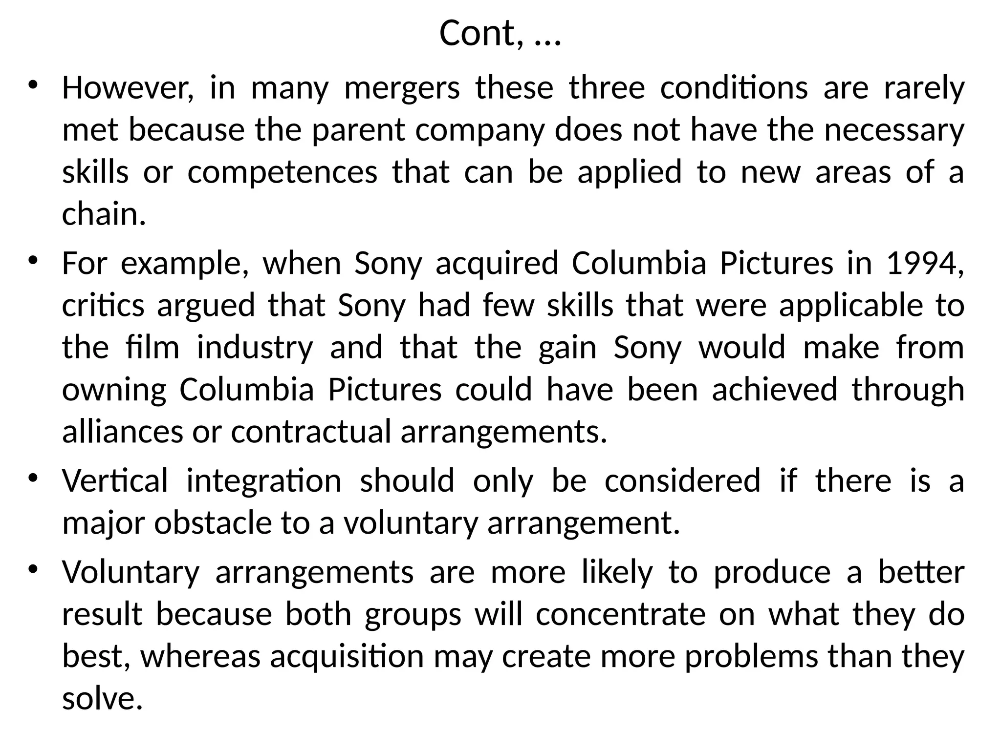 Cont, …
• However, in many mergers these three conditions are rarely
met because the parent company does not have the necessary
skills or competences that can be applied to new areas of a
chain.
• For example, when Sony acquired Columbia Pictures in 1994,
critics argued that Sony had few skills that were applicable to
the film industry and that the gain Sony would make from
owning Columbia Pictures could have been achieved through
alliances or contractual arrangements.
• Vertical integration should only be considered if there is a
major obstacle to a voluntary arrangement.
• Voluntary arrangements are more likely to produce a better
result because both groups will concentrate on what they do
best, whereas acquisition may create more problems than they
solve.
 