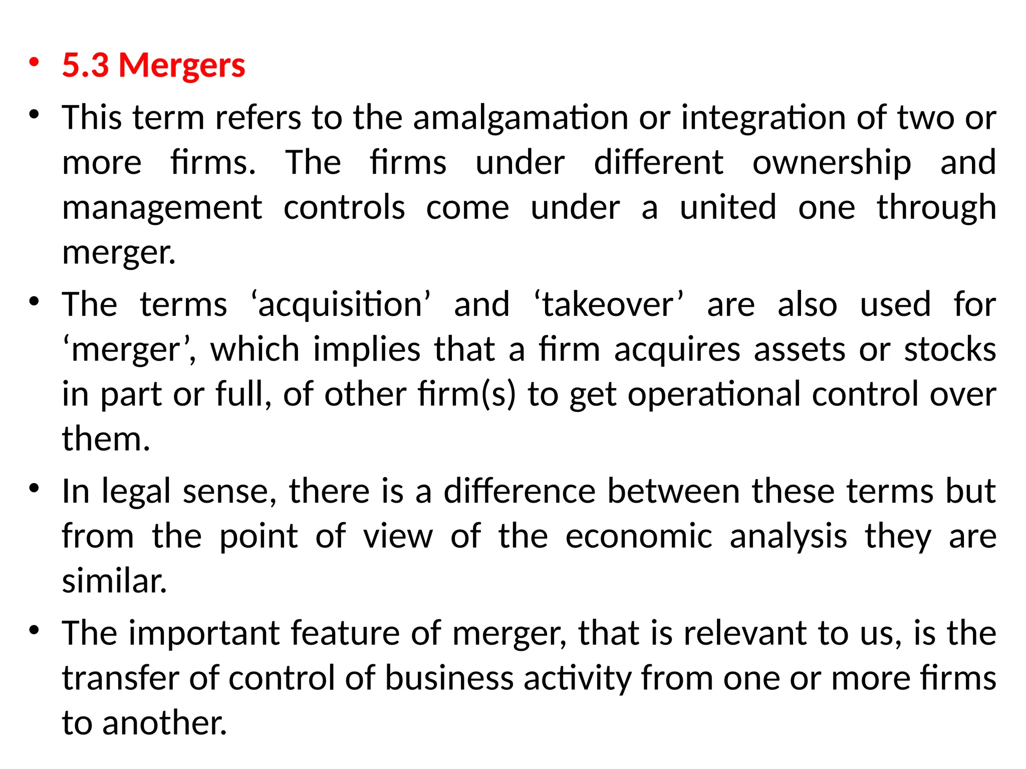 • 5.3 Mergers
• This term refers to the amalgamation or integration of two or
more firms. The firms under different ownership and
management controls come under a united one through
merger.
• The terms ‘acquisition’ and ‘takeover’ are also used for
‘merger’, which implies that a firm acquires assets or stocks
in part or full, of other firm(s) to get operational control over
them.
• In legal sense, there is a difference between these terms but
from the point of view of the economic analysis they are
similar.
• The important feature of merger, that is relevant to us, is the
transfer of control of business activity from one or more firms
to another.
 
