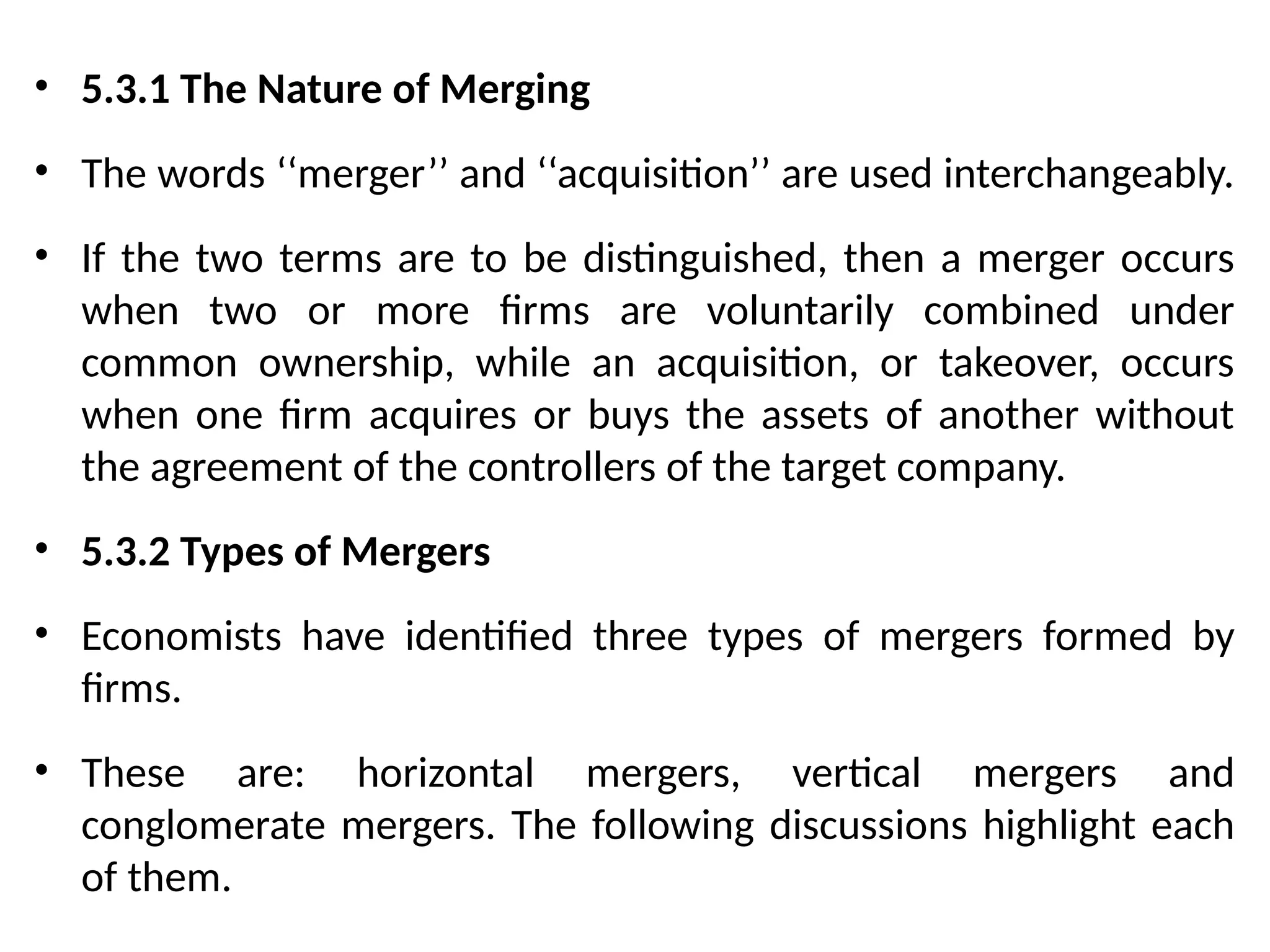 • 5.3.1 The Nature of Merging
• The words ‘‘merger’’ and ‘‘acquisition’’ are used interchangeably.
• If the two terms are to be distinguished, then a merger occurs
when two or more firms are voluntarily combined under
common ownership, while an acquisition, or takeover, occurs
when one firm acquires or buys the assets of another without
the agreement of the controllers of the target company.
• 5.3.2 Types of Mergers
• Economists have identified three types of mergers formed by
firms.
• These are: horizontal mergers, vertical mergers and
conglomerate mergers. The following discussions highlight each
of them.
 