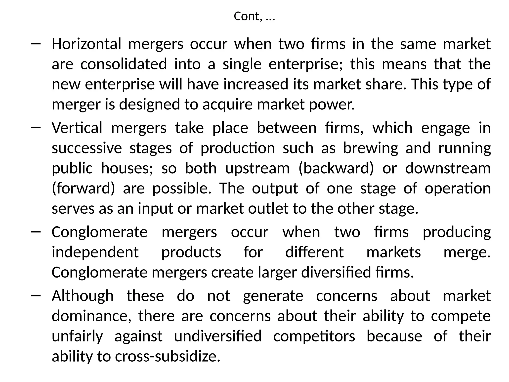 Cont, …
– Horizontal mergers occur when two firms in the same market
are consolidated into a single enterprise; this means that the
new enterprise will have increased its market share. This type of
merger is designed to acquire market power.
– Vertical mergers take place between firms, which engage in
successive stages of production such as brewing and running
public houses; so both upstream (backward) or downstream
(forward) are possible. The output of one stage of operation
serves as an input or market outlet to the other stage.
– Conglomerate mergers occur when two firms producing
independent products for different markets merge.
Conglomerate mergers create larger diversified firms.
– Although these do not generate concerns about market
dominance, there are concerns about their ability to compete
unfairly against undiversified competitors because of their
ability to cross-subsidize.
 
