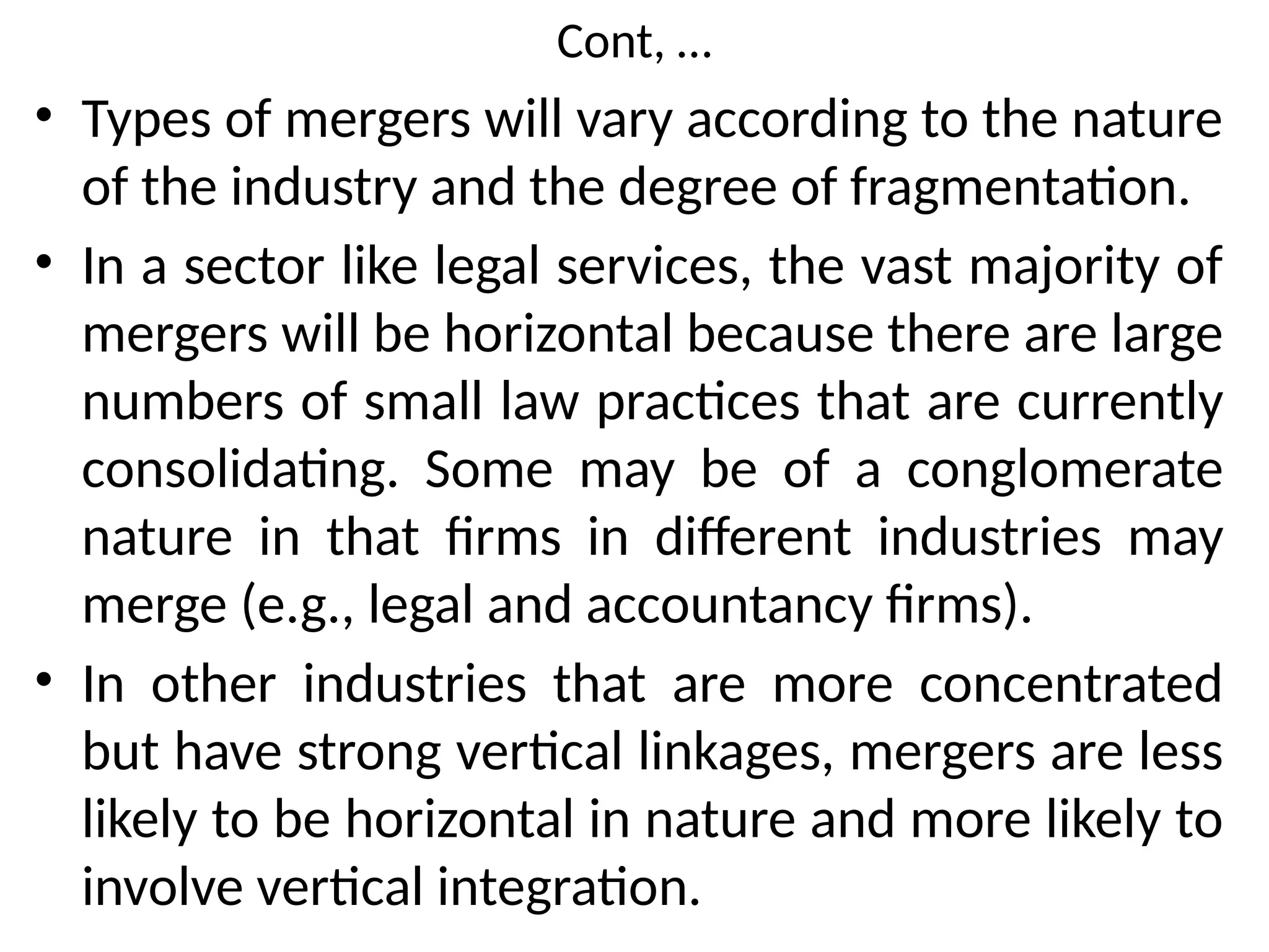 Cont, …
• Types of mergers will vary according to the nature
of the industry and the degree of fragmentation.
• In a sector like legal services, the vast majority of
mergers will be horizontal because there are large
numbers of small law practices that are currently
consolidating. Some may be of a conglomerate
nature in that firms in different industries may
merge (e.g., legal and accountancy firms).
• In other industries that are more concentrated
but have strong vertical linkages, mergers are less
likely to be horizontal in nature and more likely to
involve vertical integration.
 