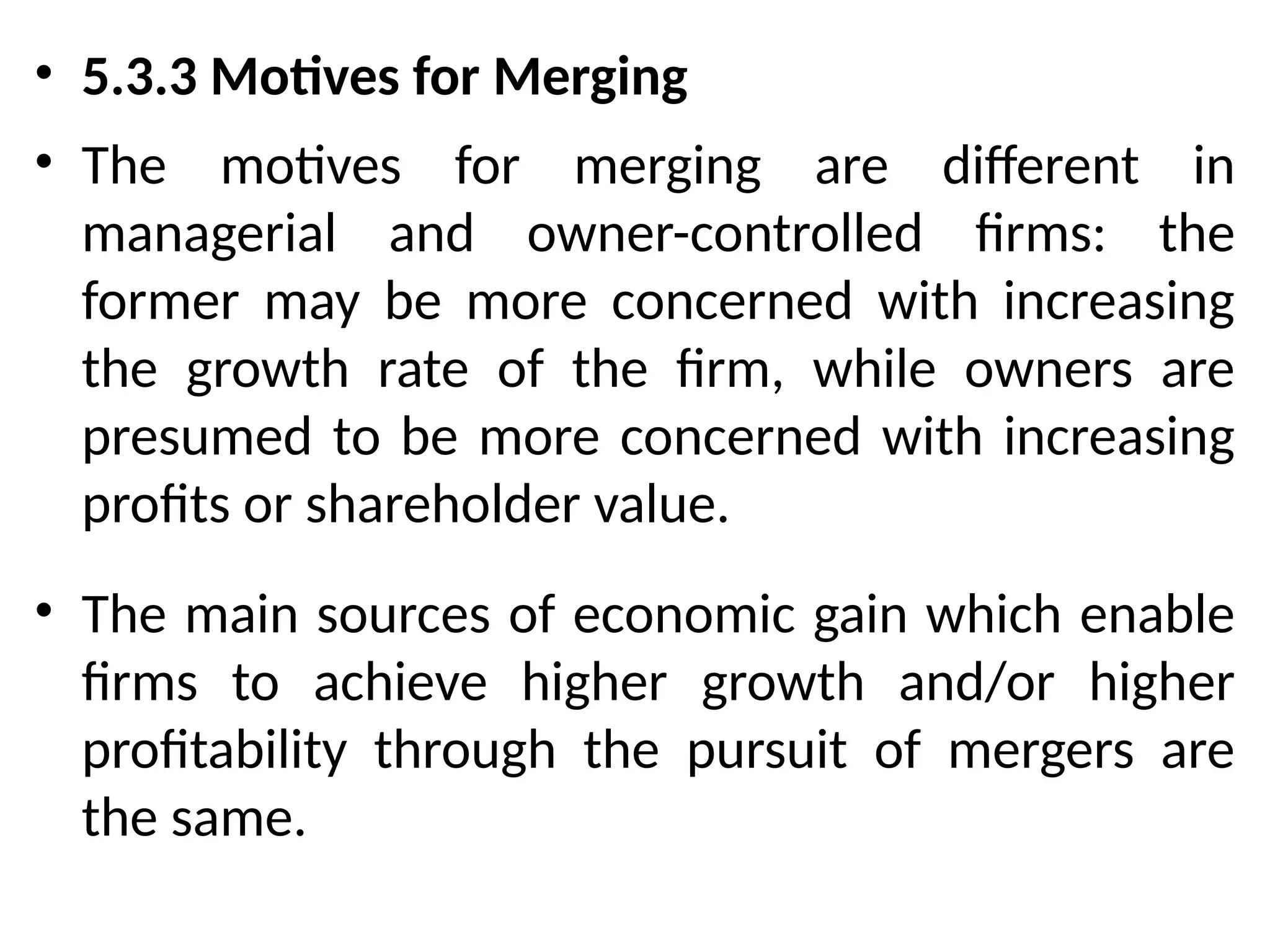 • 5.3.3 Motives for Merging
• The motives for merging are different in
managerial and owner-controlled firms: the
former may be more concerned with increasing
the growth rate of the firm, while owners are
presumed to be more concerned with increasing
profits or shareholder value.
• The main sources of economic gain which enable
firms to achieve higher growth and/or higher
profitability through the pursuit of mergers are
the same.
 