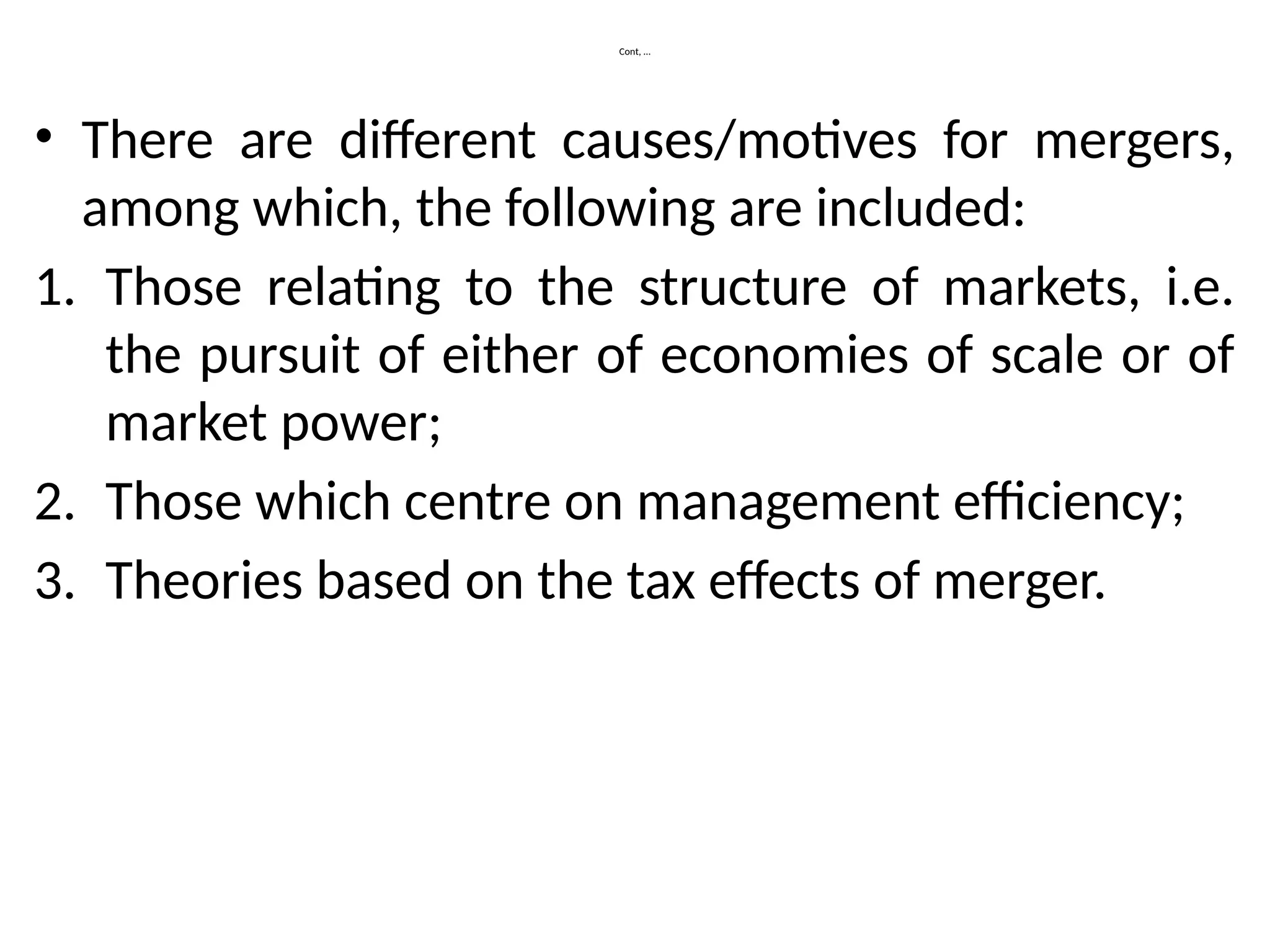 Cont, …
• There are different causes/motives for mergers,
among which, the following are included:
1. Those relating to the structure of markets, i.e.
the pursuit of either of economies of scale or of
market power;
2. Those which centre on management efficiency;
3. Theories based on the tax effects of merger.
 