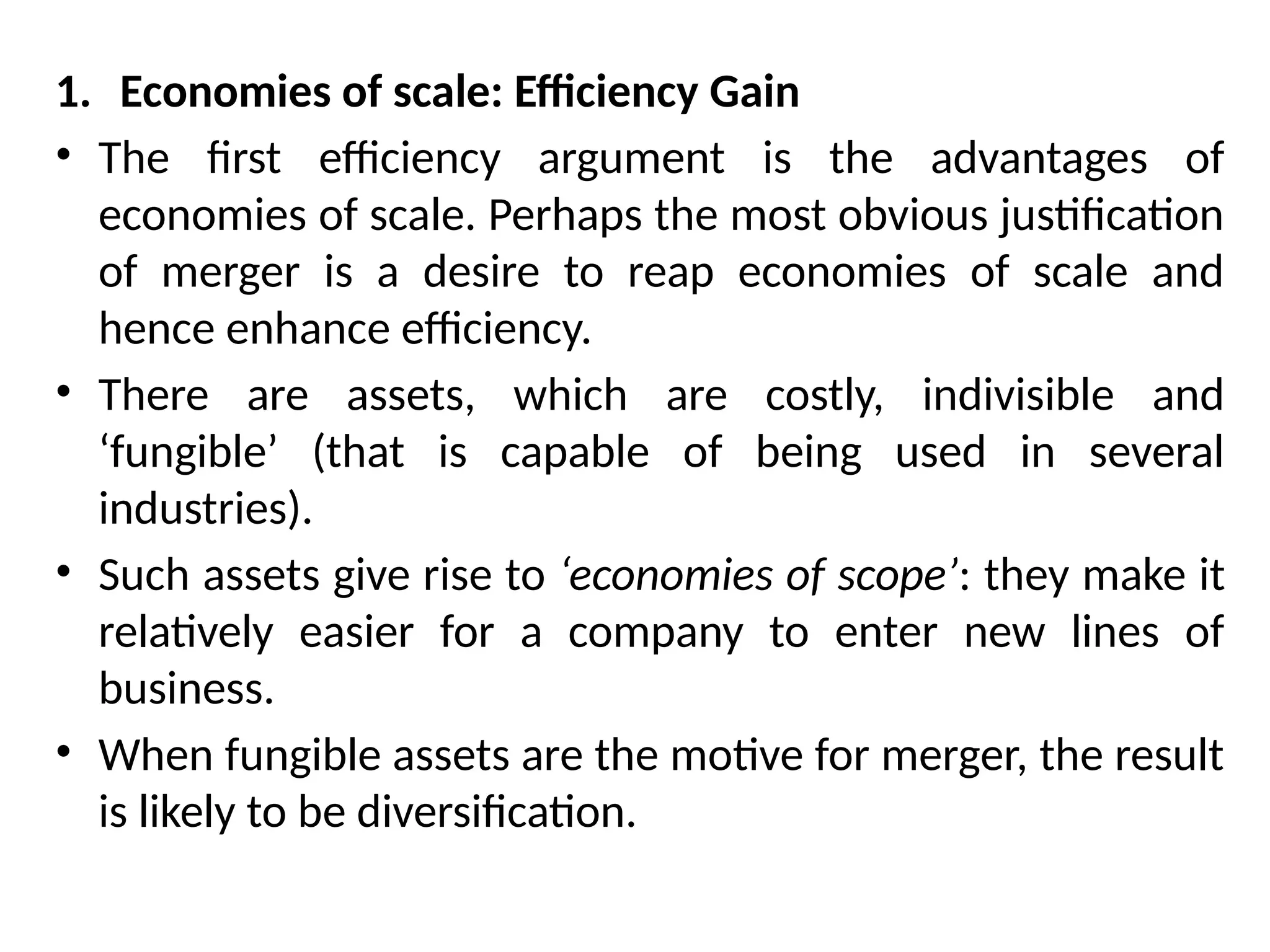 1. Economies of scale: Efficiency Gain
• The first efficiency argument is the advantages of
economies of scale. Perhaps the most obvious justification
of merger is a desire to reap economies of scale and
hence enhance efficiency.
• There are assets, which are costly, indivisible and
‘fungible’ (that is capable of being used in several
industries).
• Such assets give rise to ‘economies of scope’: they make it
relatively easier for a company to enter new lines of
business.
• When fungible assets are the motive for merger, the result
is likely to be diversification.
 