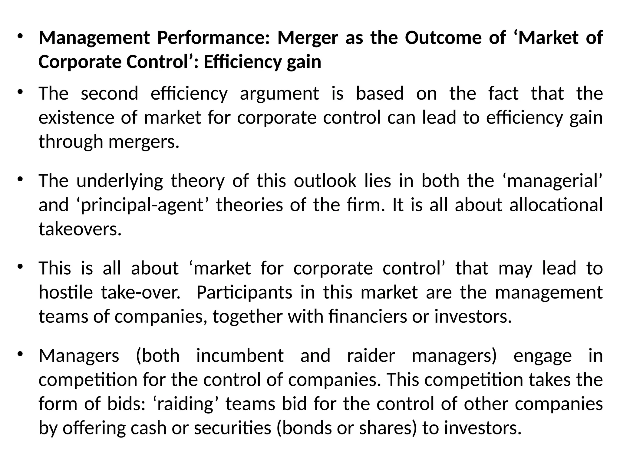 • Management Performance: Merger as the Outcome of ‘Market of
Corporate Control’: Efficiency gain
• The second efficiency argument is based on the fact that the
existence of market for corporate control can lead to efficiency gain
through mergers.
• The underlying theory of this outlook lies in both the ‘managerial’
and ‘principal-agent’ theories of the firm. It is all about allocational
takeovers.
• This is all about ‘market for corporate control’ that may lead to
hostile take-over. Participants in this market are the management
teams of companies, together with financiers or investors.
• Managers (both incumbent and raider managers) engage in
competition for the control of companies. This competition takes the
form of bids: ‘raiding’ teams bid for the control of other companies
by offering cash or securities (bonds or shares) to investors.
 